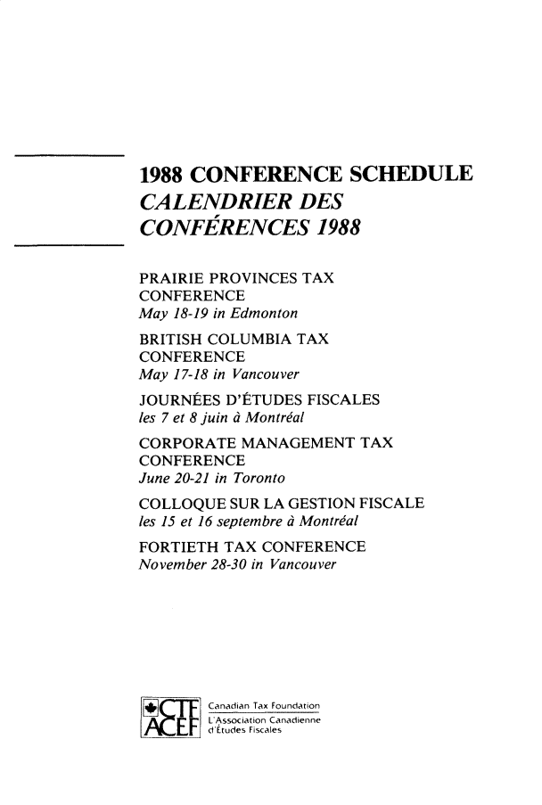 handle is hein.journals/cdntj36 and id is 1 raw text is: 1988  CONFERENCE SCHEDULECALENDRIER DESCONFERENCES 1988PRAIRIE PROVINCES TAXCONFERENCEMay 18-19 in EdmontonBRITISH COLUMBIA TAXCONFERENCEMay 17-18 in VancouverJOURNEES  D'tTUDES FISCALESles 7 et 8 juin d MontrialCORPORATE  MANAGEMENT   TAXCONFERENCEJune 20-21 in TorontoCOLLOQUE  SUR LA GESTION FISCALEles 15 et 16 septembre d MontrialFORTIETH TAX CONFERENCENovember 28-30 in Vancouver        Canadian Tax Foundation        L Association Canadienne        d Etudes Fiscales