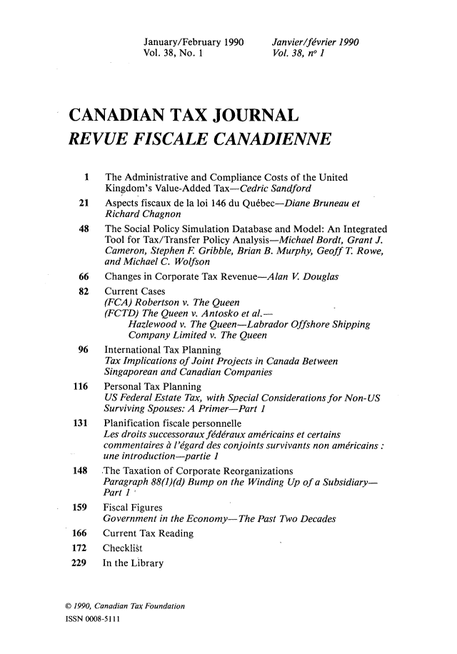 handle is hein.journals/cdntj38 and id is 1 raw text is:                January/February 1990    Janvier/fivrier 1990               Vol. 38, No. 1            Vol. 38, no 1 CANADIAN TAX JOURNAL REVUE FISCALE CANADIENNE    1   The Administrative and Compliance Costs of the United        Kingdom's Value-Added Tax-Cedric Sandford   21   Aspects fiscaux de la loi 146 du Qu6bec-Diane Bruneau et        Richard Chagnon   48   The Social Policy Simulation Database and Model: An Integrated        Tool for Tax/Transfer Policy Analysis-Michael Bordt, Grant J.        Cameron, Stephen R Gribble, Brian B. Murphy, Geoff T. Rowe,        and Michael C. Wolfson   66   Changes in Corporate Tax Revenue-Alan V Douglas   82   Current Cases        (FCA) Robertson v. The Queen        (FCTD) The Queen v. A ntosko et al. -            Hazlewood v. The Queen-Labrador Offshore Shipping            Company  Limited v. The Queen   96   International Tax Planning        Tax Implications of Joint Projects in Canada Between        Singaporean and Canadian Companies  116   Personal Tax Planning        US Federal Estate Tax, with Special Considerations for Non- US        Surviving Spouses: A Primer-Part 1  131   Planification fiscale personnelle       Les droits successorauxfiddraux amdricains et certains       commentaires it figard des conjoints survivants non americains:       une introduction-partie 1  148  The Taxation of Corporate Reorganizations       Paragraph 88(1)(d) Bump on the Winding Up of a Subsidiary-       Part 1 159   Fiscal Figures       Government in the Economy- The Past Two Decades 166   Current Tax Reading 172   Checklist 229   In the Library0 1990, Canadian Tax FoundationISSN 0008-5111