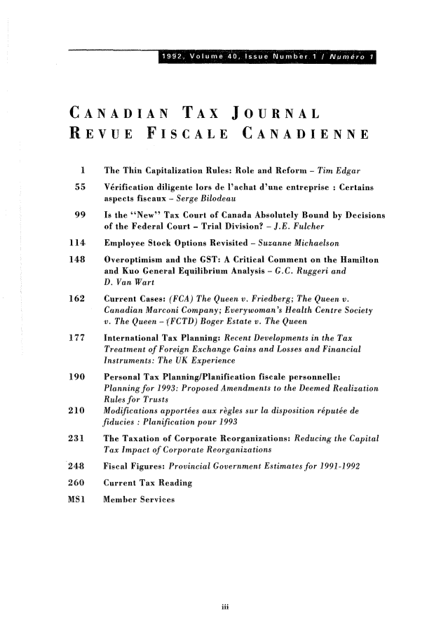 handle is hein.journals/cdntj40 and id is 1 raw text is: 19 2  V lu e  O,  ss e  um e.1  /Nu erCANADIAN TAX JOURNALREVUE FISCALE CANADIENNE   1   The Thin Capitalization Rules: Role and Reform - Tim Edgar 55    V6rification diligente lors de l'achat d'une entreprise : Certains       aspects fiscaux - Serge Bilodeau 99    Is the New Tax Court of Canada Absolutely Bound by Decisions       of the Federal Court - Trial Division? - J.E. Fulcher114,   Employee Stock Options Revisited - Suzanne Michaelson148    Overoptimism and the GST: A Critical Comment on the Hamilton       and Kuo General Equilibrium Analysis - G.C. Ruggeri and       D. Van Wart162    Current Cases: (FCA) The Queen v. Friedberg; The Queen v.       Canadian Marconi Company; Everywoman's Health Centre Society       v. The Queen - (FCTD) Boger Estate v. The Queen177    International Tax Planning: Recent Developments in the Tax       Treatment of Foreign Exchange Gains and Losses and Financial       Instruments: The UK Experience190    Personal Tax Planning/Planification fiscale personnelle:       Planning for 1993: Proposed Amendments to the Deemed Realization       Rules for Trusts210    Modifications apportes aux r.gles sur la disposition r~put~e de       fiducies : Planification pour 1993231    The Taxation of Corporate Reorganizations: Reducing the Capital       Tax Impact of Corporate Reorganizations248    Fiscal Figures: Provincial Government Estimates for 1991-1992260    Current Tax ReadingMS1    Member Services