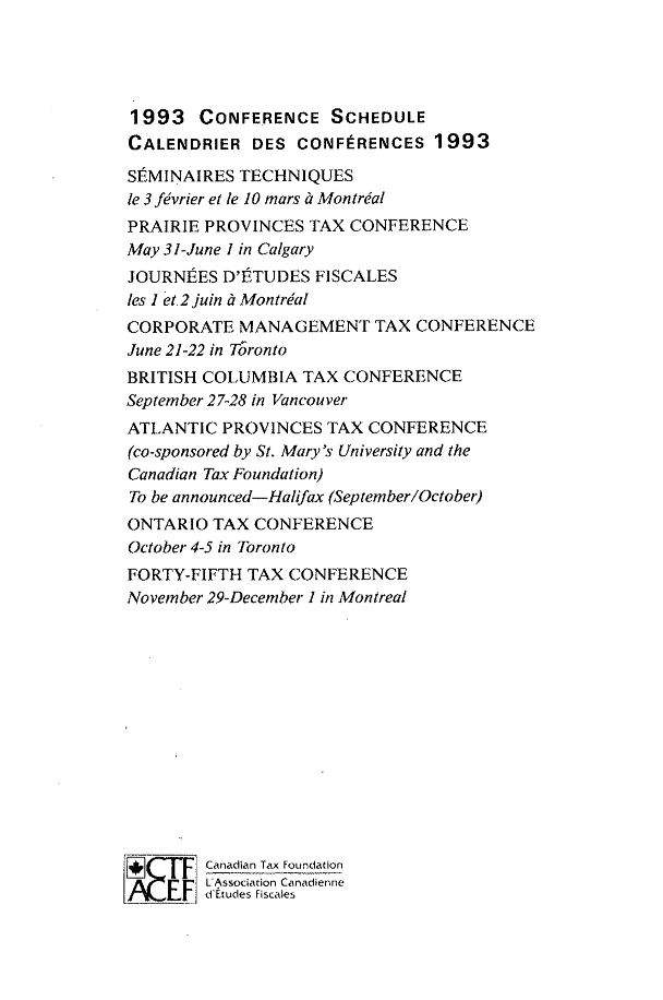 handle is hein.journals/cdntj41 and id is 1 raw text is: 1993 CONFERENCE SCHEDULECALENDRIER   DES  CONFERENCES   1993SEMINAIRES  TECHNIQUESle 3 fivrier et le 10 mars & Mon trialPRAIRIE PROVINCES  TAX CONFERENCEMay 31-June I in CalgaryJOURNPES  D'FTUDES  FISCALESles 1 et 2 juin & MontrdalCORPORATE   MANAGEMENT TAX CONFERENCEJune 21-22 in TorontoBRITISH COLUMBIA  TAX  CONFERENCESeptember 27-28 in VancouverATLANTIC  PROVINCES  TAX CONFERENCE(co-sponsored by St. Mary's University and theCanadian Tax Foundation)To be announced-Halifax (September/October)ONTARIO  TAX CONFERENCEOctober 4-5 in TorontoFORTY-FIFTH  TAX CONFERENCENovember 29-December 1 in Montreal        Canadian Tax Foundation    F      dAssociation Canadienne  _V E1 ditudes Fiscales