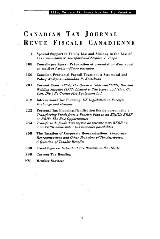 handle is hein.journals/cdntj42 and id is 1 raw text is: 1.994, Volume 42, Issue Number  1 / Num ro 1CANADIAN TAX JOURNALREVUE FISCALE CANADIENNE    1  Spousal Support in Family Law and Alimony in the Law of       Taxation-John W Durnford and Stephen J. Toope 108   Conseils pratiques : Pr6paration et presentation d'un appel       en matibre fiscale-Pierre Barsalon 150   Canadian Provincial Payroll Taxation: A Structural and       Policy Analysis-Jonathan R. Kesselman 201   Current Cases: (FCA) The Queen v. Silden-(FCTD) Borstad       Welding Supplies (1972) Limited v. The Queen and (Ont. Ct.       Gen. Div.) Re Cronin Fire Equipment Ltd. 212   International Tax Planning: UK Legislation on Foreign       Exchange and Hedging 222   Personal Tax Planning/Planification fiscale personnelle       Transferring Funds from a Pension Plan to an Eligible RRSP       or RRIF: The New Opportunities 243   Transferts defonds d'un regime de retraite 4 un REER on       dun FERR  admissible : Les nouvelles possibilitis 268   The Taxation of Corporate Reorganizations: Corporate       Reorganizations and Other Transfers of Tax Attributes:       A Question of Taxable Benef7ts 288   Fiscal Figures: Individual Tax Burdens in the OECD 298   Current Tax Reading MS1   Member Servicesiii