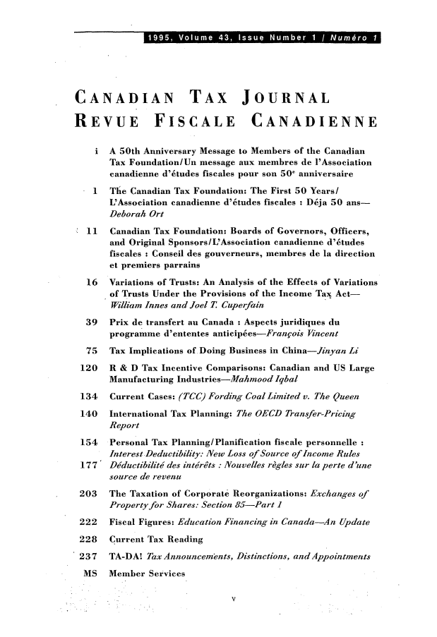 handle is hein.journals/cdntj43 and id is 1 raw text is: 1195   Voum 43, Isu   u br1/N mCANADIAN TAX JOURNALREVUE FISCALE CANADIENNE       A 50th Anniversary Message to Members of the Canadian       Tax Foundation/Un message aux membres de l'Association       canadienne d'6tudes fiscales pour son 50' anniversaire    1  The Canadian Tax Foundation: The First 50 Years/       L'Association canadienne d'6tudes fiscales : D6ja 50 ans-       Deborah Ort  11   Canadian Tax Foundation: Boards of Governors, Officers,       and Original Sponsors/ L'Association canadienne d'6tudes       fiscales : Conseil des gouverneurs, membres de la direction       et premiers parrains  16   Variations of Trusts: An Analysis of the Effects of Variations       of Trusts Under the Provisions of the Income Tax Act-       Willian Innes and Joel T Cuperfain  39   Prix de transfert an Canada : Aspects juridiques du       programme d'ententes anticip6es-Fran§ois Vincent  75   Tax Implications of Doing Business in China-Jinyan Li  120  R & D Tax Incentive Comparisons: Canadian and US Large       Manufacturing Industries-Mahmood Iqbal 134   Current Cases: (TCC) Fording Coal Limited v. The Queen 140   International Tax Planning: The OECD Transfer-Pricing       Report 154   Personal Tax Planning/Planification fiscale personnelle       Interest Deductibility: New Loss of Source of Income Rules 177' Dductibilit6 des intdrts : Nouvelles rhgles sur la perte d'une       source de revenu 203   The Taxation of Corporate Reorganizations: Exchanges of       Property for Shares: Section 85-Part 1 222   Fiscal Figures: Education Financing in Canada-An Update 228   Current Tax Reading 237   TA-DA! Tax Announcements, Distinctions, and Appointments MS    Member Services