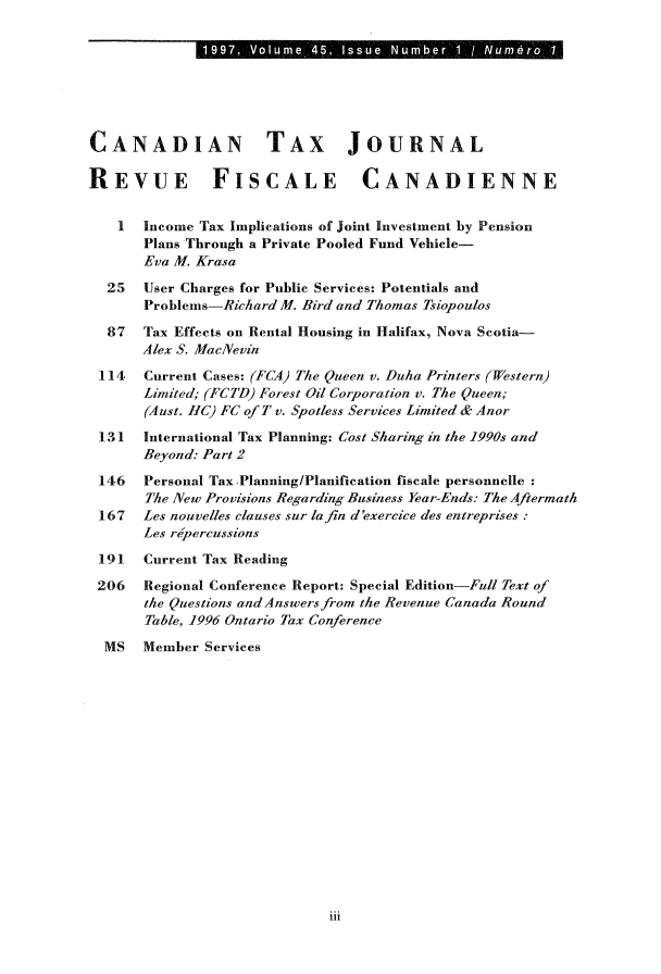 handle is hein.journals/cdntj45 and id is 1 raw text is: CANADIAN TAX JOURNALREVUE FISCALE CANADIENNE    I  Income Tax Implications of Joint Investment by Pension       Plans Through a Private Pooled Fund Vehicle-       Eva M. Krasa  25   User Charges for Public Services: Potentials and       Problems-Richard M. Bird and Thomas Tsiopoulos  87   Tax Effects on Rental Housing in Halifax, Nova Scotia-       Alex S. MacNevin 114   Current Cases: (FCA) The Queen v. Duha Printers (Western)       Limited; (FCTD) Forest Oil Corporation v. The Queen;       (Aust. HC) FC of T v. Spotless Services Limited & Anor 131   International Tax Planning: Cost Sharing in the 1990s and       Beyond: Part 2 146   Personal Tax Planning/Planification fiscale personnelle       The New Provisions Regarding Business Year-Ends: The Aftermath 167   Les nouvelles clauses sur la fin d'exercice des entreprises:       Les rdpercussions 191   Current Tax Reading 206   Regional Conference Report: Special Edition-Full Text of       the Questions andAnswersfromn the Revenue Canada Round       Table, 1996 Ontario Tax Conference  MS   Member Servicesiii0   1997, Volume, 45, Issue Num'ber 1 / Num6rq 1