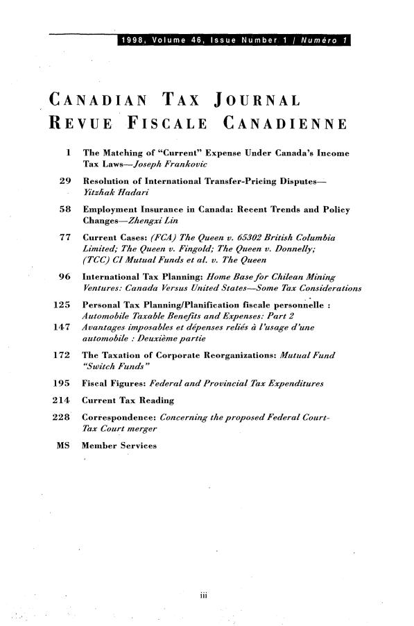 handle is hein.journals/cdntj46 and id is 1 raw text is: 1998j. Voum  46  s uSub r1/N rn rCANADIAN TAX JOURNALREVUE FISCALE CANADIENNE   I  The Matching of Current Expense Under Canada's Income      Tax Laws-Joseph Frankovic  29  Resolution of International Transfer-Pricing Disputes-      Yitzhak Hadari  58  Employment Insurance in Canada: Recent Trends and Policy      Changes-Zhengxi Lin  77  Current Cases: (FCA) The Queen v. 65302 British Columbia      Limited; The Queen v. Fingold; The Queen v. Donnelly;      (TCC) CI Mutual Funds et al. v. The Queen  96  International Tax Planning: Home Base for Chilean Mining      Ventures: Canada Versus United States-Some Tax Considerations 125  Personal Tax Planning/Planification fiscale personnelle      Automobile Taxable Benefits and Expenses: Part 2 147  Avantages imposables et ddpenses relies h l'usage d'une      automobile . Deuxibme partie 172  The Taxation of Corporate Reorganizations: MutualFund      Switch Funds 195  Fiscal Figures: Federal and Provincial Tax Expenditures 214  Current Tax Reading 228  Correspondence: Concerning the proposed Federal Court-      Tax Court merger MS   Member Services