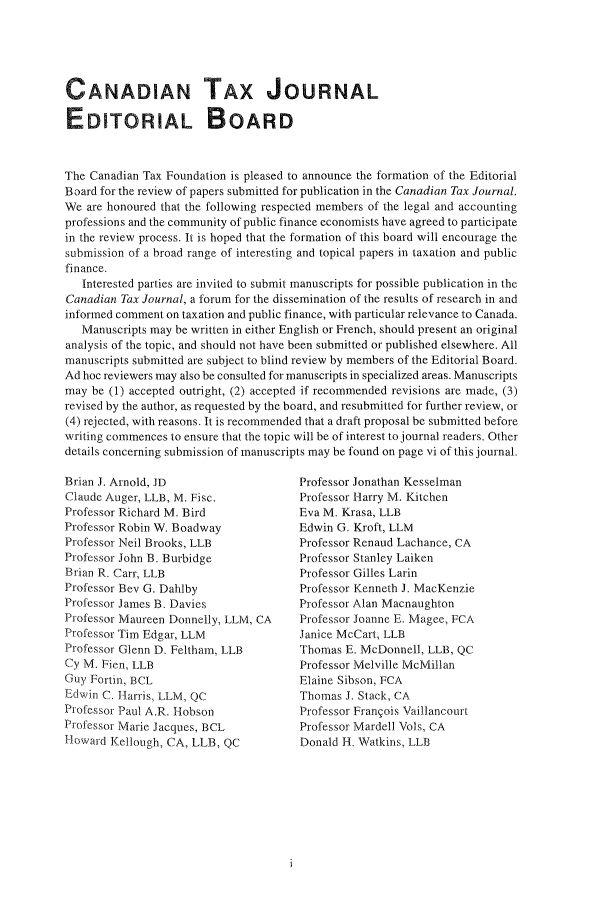 handle is hein.journals/cdntj47 and id is 1 raw text is: CANADIAN TAX JOURNALEDITORIAL BOARDThe Canadian Tax Foundation is pleased to announce the formation of the EditorialBoard for the review of papers submitted for publication in the Canadian Tax Journal.We  are honoured that the following respected members of the legal and accountingprofessions and the community of public finance economists have agreed to participatein the review process. It is hoped that the formation of this board will encourage thesubmission of a broad range of interesting and topical papers in taxation and publicfinance.   Interested parties are invited to submit manuscripts for possible publication in theCanadian Tax Journal, a forum for the dissemination of the results of research in andinformed comment on taxation and public finance, with particular relevance to Canada.   Manuscripts may be written in either English or French, should present an originalanalysis of the topic, and should not have been submitted or published elsewhere. Allmanuscripts submitted are subject to blind review by members of the Editorial Board.Ad hoc reviewers may also be consulted for manuscripts in specialized areas. Manuscriptsmay  be (1) accepted outright, (2) accepted if recommended revisions are made, (3)revised by the author, as requested by the board, and resubmitted for further review, or(4) rejected, with reasons. It is recommended that a draft proposal be submitted beforewriting commences to ensure that the topic will be of interest to journal readers. Otherdetails concerning submission of manuscripts may be found on page vi of this journal.Brian J. Arnold, JDClaude Auger, LLB, M. Fisc.Professor Richard M. BirdProfessor Robin W. BoadwayProfessor Neil Brooks, LLBProfessor John B. BurbidgeBrian R. Carr, LLBProfessor Bev G. DahlbyProfessor James B. DaviesProfessor Maureen Donnelly, LLM, CAProfessor Tim Edgar, LLMProfessor Glenn D. Feltham, LLBCy M. Fien, LLBGuy Fortin, BCLEdwin C. Harris, LLM, QCProfessor Paul A.R. HobsonProfessor Marie Jacques, BCLHoward  Kellough, CA, LLB, QCProfessor Jonathan KesselmanProfessor Harry M. KitchenEva M. Krasa, LLBEdwin G. Kroft, LLMProfessor Renaud Lachance, CAProfessor Stanley LaikenProfessor Gilles LarinProfessor Kenneth J. MacKenzieProfessor Alan MacnaughtonProfessor Joanne E. Magee, FCAJanice McCart, LLBThomas  E. McDonnell, LLB, QCProfessor Melville McMillanElaine Sibson, FCAThomas  J. Stack, CAProfessor Frangois VaillancourtProfessor Mardell Vols, CADonald H. Watkins, LLB