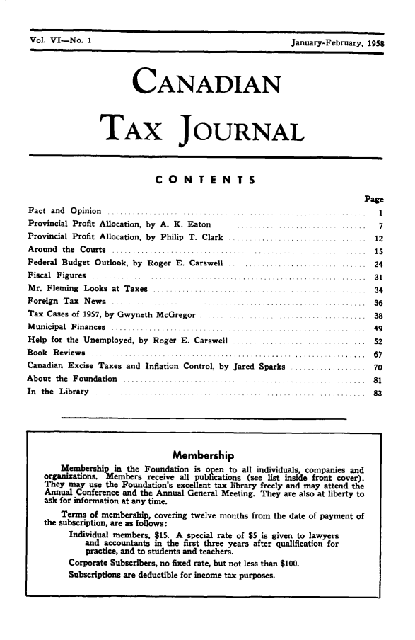 handle is hein.journals/cdntj6 and id is 1 raw text is: Vol. VI-No. 1                                            January-February, 1958                       CANADIAN                TAX JOURNAL                            CONTE NTS                                                                         PageF act an d O pinion ...................... . .. ............ .... ... .. .   1Provincial Profit  Allocation, by  A. K. Eaton  ........ .  .. ..............      7Provincial Profit Allocation, by Philip T. Clark .......................     ..    12A round the C ourts  1...............................................5...... .....  IFederal Budget Outlook, by Roger E. Carswell ...................... .........  24F iscal F igures .......................                     ......    .    31M r. Flem ing  Looks  at  Taxes  .............  ............... ....... ......... .  34F oreign T ax N ew s  .........  ........ ............................... ........ .  36Tax Cases of 1957, by Gwyneth McGregor                                ..... 38M unicipal Finances                  ...................                    49Help for the Unemployed, by Roger E. Carswell ................................  52Book  Reviews .................... ....................................    .....  67Canadian Excise Taxes and Inflation Control, by Jared Sparks .................. 70A bout the F oundation ................ .  ..... ... ...... ........... ..... 81In the L ibrary . ......... . . ................                           83                                Membership       Membership in the Foundation is open to all individuals, companies and    organizations. Members receive all publications (see list inside front cover).    They may use the Foundation's excellent tax library freely and may attend the    Annual Conference and the Annual General Meeting. They are also at liberty to    ask for information at any time.       Terms of membership, covering twelve months from the date of payment of    the subscription, are as follows:         Individual members, $15. A special rate of $5 is given to lawyers             and accountants in the first three years after qualification for             practice, and to students and teachers.         Corporate Subscribers, no fixed rate, but not less than $100.         Subscriptions are deductible for income tax purposes.