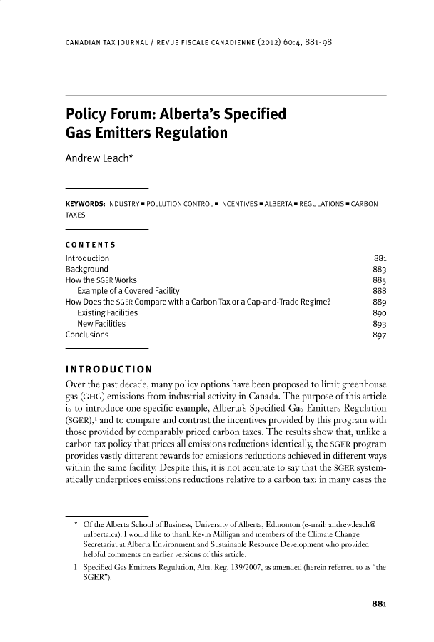 handle is hein.journals/cdntj60 and id is 976 raw text is: CANADIAN TAX JOURNAL / REVUE FISCALE CANADIENNE (2012) 60:4, 881-98Policy Forum: Alberta's SpecifiedGas Emitters RegulationAndrew   Leach*KEYWORDS: INDUSTRYm POLLUTION CONTROL. INCENTIVES mALBERTAm REGULATIONS m CARBONTAX ESCONTENTSIntroduction                                                               881Background                                                                 883How the SGER Works                                                         885   Example of a Covered Facility                                           888How Does the SGER Compare with a Carbon Tax or a Cap-and-Trade Regime?     889   Existing Facilities                                                     890   New Facilities                                                          893Conclusions                                                                897INTRODUCTIONOver the past decade, many policy options have been proposed to limit greenhousegas (GHG) emissions from industrial activity in Canada. The purpose of this articleis to introduce one specific example, Alberta's Specified Gas Emitters Regulation(SGER),' and to compare and contrast the incentives provided by this program withthose provided by comparably priced carbon taxes. The results show that, unlike acarbon tax policy that prices all emissions reductions identically, the SGER programprovides vastly different rewards for emissions reductions achieved in different wayswithin the same facility. Despite this, it is not accurate to say that the SGER system-atically underprices emissions reductions relative to a carbon tax; in many cases the    Of the Alberta School of Business, University of Alberta, Edmonton (e-mail: andrew.leach@    nalberta.ca). I would like to thank Kevin Milligan and members of the Climate Change    Secretariat at Alberta Environment and Sustainable Resource Development who provided    helpful comments on earlier versions of this article.  1 Specified Gas Emitters Regulation, Alta. Reg. 139/2007, as amended (herein referred to as the    SGER).881