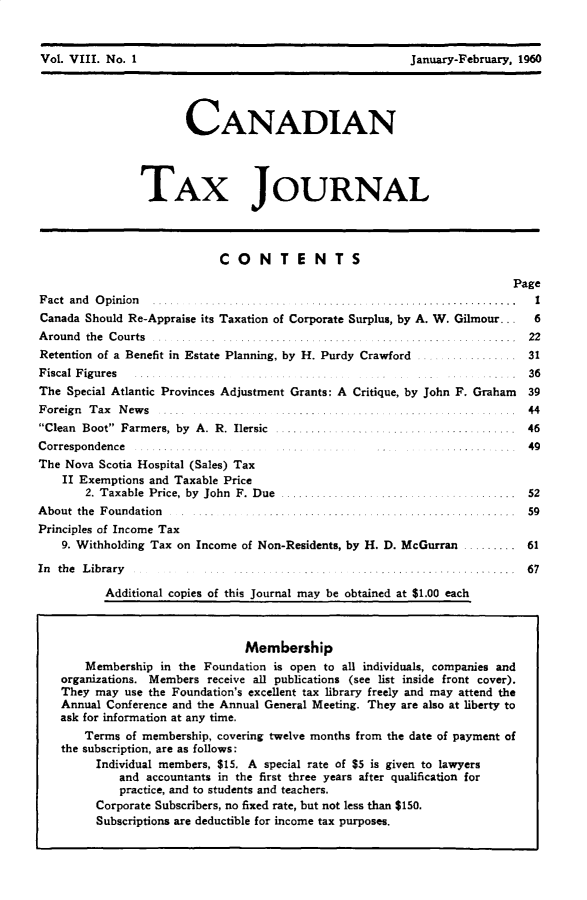 handle is hein.journals/cdntj8 and id is 1 raw text is: Vol. VIII. No. 1                                          January-February, 1960                       CANADIAN                TAX JOURNALCONTENTSPageP~, ,~i. nrA fln,, ~Canada Should Re-Appraise its Taxation of Corporate Surplus, by A. W. Gilmour...A roun d th e C ourts . . . .. . .. ......... ... ....... . .... ....... .. .. .....Retention of a Benefit in Estate Planning, by H. Purdy CrawfordI62231Fiscal Figures ............                                             .   36The Special Atlantic Provinces Adjustment Grants: A Critique, by John F. Graham 39F oreign T ax N ew s . .. . ... .. . .... ... . ... ... ....... ..... .. ... 44Clean Boot Farmers, by A. R. Ilersic ...               ...  .............. 46Correspondence  ......The Nova Scotia Hospital (Sales) Tax    II Exemptions and Taxable Price       2. Taxable Price, by John F. Due ...    ......A bout the Foundation ... ............      .    . ...... ......Principles of Income Tax    9. Withholding Tax on Income of Non-Residents, by H. D. McGurranIn the Library                          ............          Additional copies of this Journal may be obtained at $1.00 each    -   49    ... 52        59 . ......  61....... 1 6 7                             Membership    Membership in the Foundation is open to all individuals, companies andorganizations. Members receive all publications (see list inside front cover).They may use the Foundation's excellent tax library freely and may attend theAnnual Conference and the Annual General Meeting. They are also at liberty toask for information at any time.    Terms of membership, covering twelve months from the date of payment ofthe subscription, are as follows:      Individual members, $15. A special rate of $5 is given to lawyers         and accountants in the first three years after qualification for         practice, and to students and teachers.      Corporate Subscribers, no fixed rate, but not less than $150.      Subscriptions are deductible for income tax purposes.