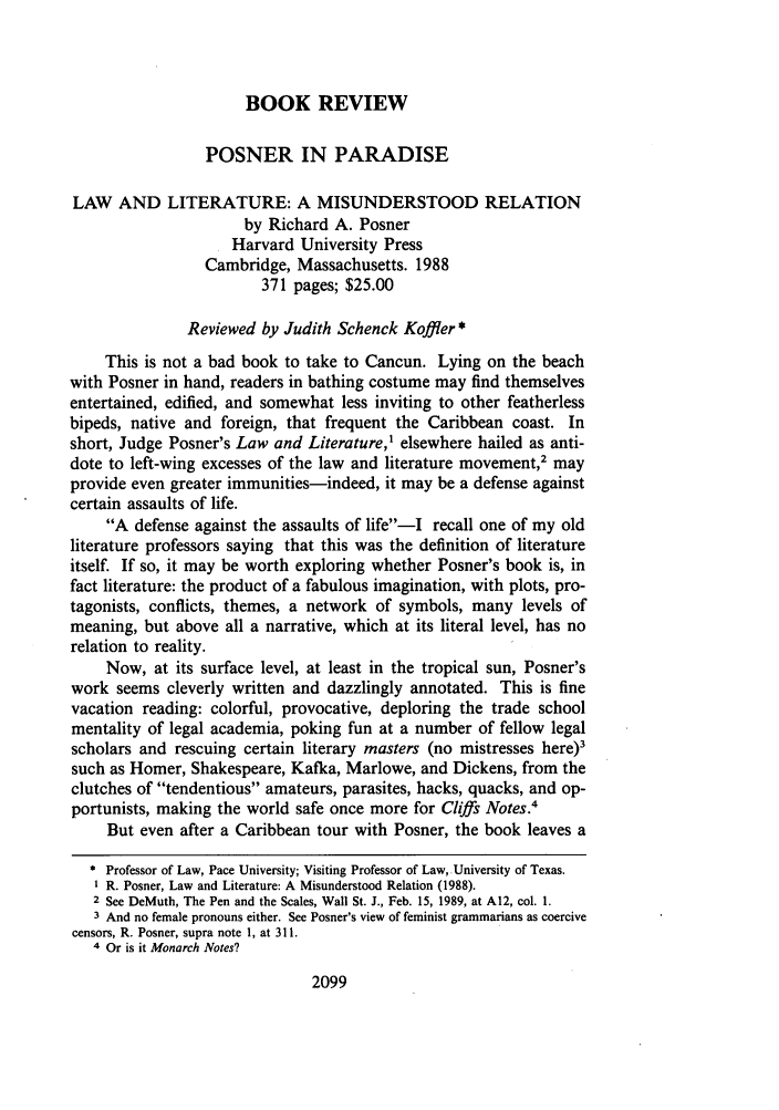 handle is hein.journals/cdozo10 and id is 2117 raw text is: BOOK REVIEWPOSNER IN PARADISELAW AND LITERATURE: A MISUNDERSTOOD RELATIONby Richard A. PosnerHarvard University PressCambridge, Massachusetts. 1988371 pages; $25.00Reviewed by Judith Schenck Koffler *This is not a bad book to take to Cancun. Lying on the beachwith Posner in hand, readers in bathing costume may find themselvesentertained, edified, and somewhat less inviting to other featherlessbipeds, native and foreign, that frequent the Caribbean coast. Inshort, Judge Posner's Law and Literature,1 elsewhere hailed as anti-dote to left-wing excesses of the law and literature movement,2 mayprovide even greater immunities-indeed, it may be a defense againstcertain assaults of life.A defense against the assaults of life-I recall one of my oldliterature professors saying that this was the definition of literatureitself. If so, it may be worth exploring whether Posner's book is, infact literature: the product of a fabulous imagination, with plots, pro-tagonists, conflicts, themes, a network of symbols, many levels ofmeaning, but above all a narrative, which at its literal level, has norelation to reality.Now, at its surface level, at least in the tropical sun, Posner'swork seems cleverly written and dazzlingly annotated. This is finevacation reading: colorful, provocative, deploring the trade schoolmentality of legal academia, poking fun at a number of fellow legalscholars and rescuing certain literary masters (no mistresses here)3such as Homer, Shakespeare, Kafka, Marlowe, and Dickens, from theclutches of tendentious amateurs, parasites, hacks, quacks, and op-portunists, making the world safe once more for Cliffs Notes.4But even after a Caribbean tour with Posner, the book leaves a Professor of Law, Pace University; Visiting Professor of Law, University of Texas.I R. Posner, Law and Literature: A Misunderstood Relation (1988).2 See DeMuth, The Pen and the Scales, Wall St. J., Feb. 15, 1989, at A12, col. 1.3 And no female pronouns either. See Posner's view of feminist grammarians as coercivecensors, R. Posner, supra note 1, at 311.4 Or is it Monarch Notes?2099