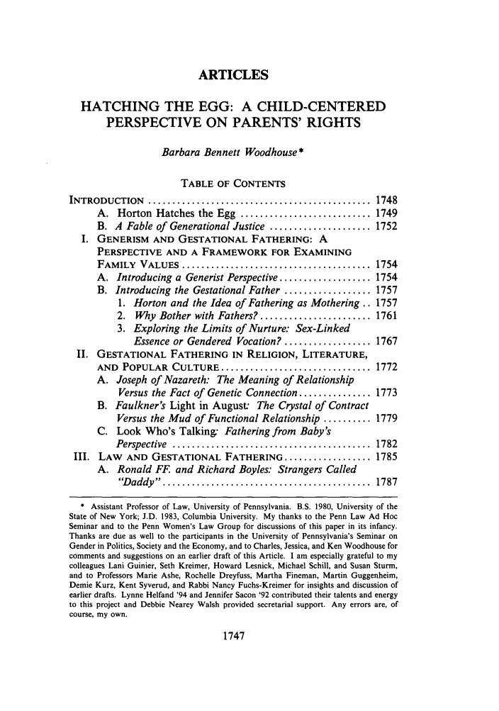 handle is hein.journals/cdozo14 and id is 1765 raw text is: ARTICLES
HATCHING THE EGG: A CHILD-CENTERED
PERSPECTIVE ON PARENTS' RIGHTS
Barbara Bennett Woodhouse *
TABLE OF CONTENTS
INTRODUCTION     ..............................................    1748
A. Horton Hatches the Egg ........................... 1749
B. A Fable of Generational Justice ..................... 1752
I. GENERISM AND GESTATIONAL FATHERING: A
PERSPECTIVE AND A FRAMEWORK FOR EXAMINING
FAMILY   VALUES    .......................................   1754
A. Introducing a Generist Perspective ................... 1754
B. Introducing the Gestational Father .................. 1757
1. Horton and the Idea of Fathering as Mothering.. 1757
2. Why Bother with Fathers? ....................... 1761
3. Exploring the Limits of Nurture: Sex-Linked
Essence or Gendered Vocation? .................. 1767
II. GESTATIONAL FATHERING IN RELIGION, LITERATURE,
AND POPULAR CULTURE ............................... 1772
A. Joseph of Nazareth: The Meaning of Relationship
Versus the Fact of Genetic Connection ............... 1773
B. Faulkner's Light in August: The Crystal of Contract
Versus the Mud of Functional Relationship .......... 1779
C. Look Who's Talking: Fathering from Baby's
Perspective  .........................................   1782
III. LAW    AND GESTATIONAL FATHERING .................. 1785
A. Ronald FF and Richard Boyles: Strangers Called
D addy ........... ................................   1787
* Assistant Professor of Law, University of Pennsylvania. B.S. 1980, University of the
State of New York; J.D. 1983, Columbia University. My thanks to the Penn Law Ad Hoc
Seminar and to the Penn Women's Law Group for discussions of this paper in its infancy.
Thanks are due as well to the participants in the University of Pennsylvania's Seminar on
Gender in Politics, Society and the Economy, and to Charles, Jessica, and Ken Woodhouse for
comments and suggestions on an earlier draft of this Article. I am especially grateful to my
colleagues Lani Guinier, Seth Kreimer, Howard Lesnick, Michael Schill, and Susan Sturm,
and to Professors Marie Ashe, Rochelle Dreyfuss, Martha Fineman, Martin Guggenheim,
Demie Kurz, Kent Syverud, and Rabbi Nancy Fuchs-Kreimer for insights and discussion of
earlier drafts. Lynne Helfand '94 and Jennifer Sacon '92 contributed their talents and energy
to this project and Debbie Nearey Walsh provided secretarial support. Any errors are, of
course, my own.

1747


