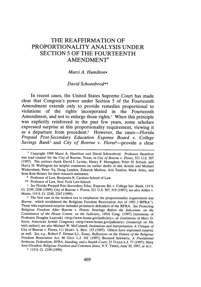 handle is hein.journals/cdozo21 and id is 483 raw text is: THE REAFFIRMATION OFPROPORTIONALITY ANALYSIS UNDERSECTION 5 OF THE FOURTEENTHAMENDMENTtMarci A. Hamilton*David Schoenbrod**In recent cases, the United States Supreme Court has madeclear that Congress's power under Section 5 of the FourteenthAmendment extends only to provide remedies proportional toviolations    of   the   rights   incorporated     in   the   FourteenthAmendment, and not to enlarge those rights.1 When this principlewas explicitly reinforced in the past few years, some scholarsexpressed surprise at this proportionality requirement, viewing itas a departure from precedent.' However, the cases-FloridaPrepaid Post-Secondary Education Expense Board v. CollegeSavings Bank3 and City of Boerne v. Flores4-provide a clear' Copyright 1999 Marci A. Hamilton and David Schoenbrod. Professor Hamiltonwas lead counsel for the City of Boerne, Texas, in City of Boerne v. Flores, 521 U.S. 507(1997). The authors thank David I. Levine, Henry P. Monaghan, Peter H. Schuck, andHarry H. Wellington for helpful comments on earlier drafts of this Article and MichaelWickersham, Peter Yu, Doug Landon, Zaharah Markoe, Arti Tandon, Mark Atlee, andSena Kim-Reuter for their research assistance.* Professor of Law, Benjamin N. Cardozo School of Law.** Professor of Law, New York Law School.1 See Florida Prepaid Post-Secondary Educ. Expense Bd. v. College Sav. Bank, 119 S.Ct. 2199, 2206 (1999); City of Boerne v. Flores, 521 U.S. 507, 519 (1997); see also Alden v.Maine, 119 S. Ct. 2240, 2267 (1999).2 The first case in the modern era to emphasize the proportionality requirement wasBoerne, which invalidated the Religious Freedom Restoration Act of 1993 (RFRA).Those who expressed surprise included prominent defenders of the RFRA. See ProtectingReligious Freedom After Boerne v. Flores: Hearings Before the Subcomm. on theConstitution of the House Comm. on the Judiciary, 105th Cong. (1997) (testimony ofProfessor Douglas Laycock) <http://www.house.gov/judiciary>; id. (testimony of Marc D.Stern, American Jewish Congress) <http://www.house.gov/judiciary> (transcript on filewith author); see also Michael W. McConnell, Institutions and Interpretation: A Critique ofCity of Boerne v. Flores, 111 HARV. L. REV. 153 (1997). Others have expressed surpriseas well. See, e.g., Robert F. Drinan S.J., Essay, Reflections on the Demise of the ReligiousFreedom Restoration Act, 86 GEO. L.J. 101 (1997); Bernard Schwartz, A PresidentialStrikeout, Federalism, RFRA, Standing, and a Stealth Court, 33 TULSA L.J. 77 (1997); MaryAnn Glendon, Religious Freedom and Common Sense, N.Y. TIMES, June 30, 1997, at All.3 119 S. Ct. 2199 (1999).