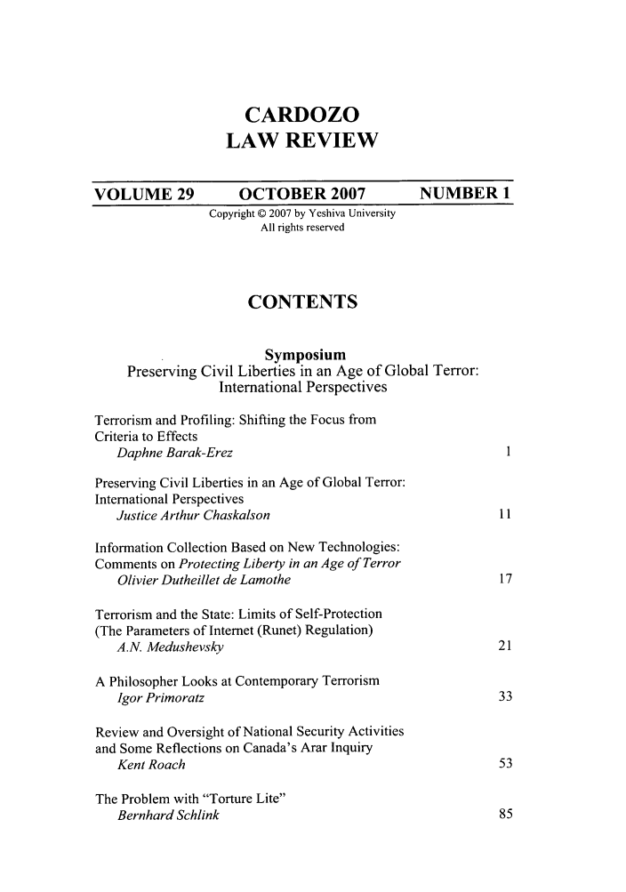 handle is hein.journals/cdozo29 and id is 1 raw text is: CARDOZO
LAW REVIEW
VOLUME 29             OCTOBER 2007              NUMBER 1
Copyright © 2007 by Yeshiva University
All rights reserved
CONTENTS
Symposium
Preserving Civil Liberties in an Age of Global Terror:
International Perspectives
Terrorism and Profiling: Shifting the Focus from
Criteria to Effects
Daphne Barak-Erez                                         1
Preserving Civil Liberties in an Age of Global Terror:
International Perspectives
Justice Arthur Chaskalson                                11
Information Collection Based on New Technologies:
Comments on Protecting Liberty in an Age of Terror
Olivier Dutheillet de Lamothe                            17
Terrorism and the State: Limits of Self-Protection
(The Parameters of Internet (Runet) Regulation)
A.N. Medushevsky                                         21
A Philosopher Looks at Contemporary Terrorism
Igor Primoratz                                           33
Review and Oversight of National Security Activities
and Some Reflections on Canada's Arar Inquiry
Kent Roach                                               53
The Problem with Torture Lite
Bernhard Schlink                                         85


