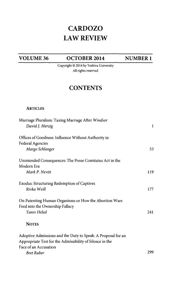 handle is hein.journals/cdozo36 and id is 1 raw text is: 




  CARDOZO

LAW REVIEW


VOLUME 36


    OCTOBER 2014
Copyright © 2014 by Yeshiva University
       All rights reserved


                        CONTENTS



   ARTICLES

Marriage Pluralism: Taxing Marriage After Windsor
   David J. Herzig

Offices of Goodness: Influence Without Authority in
Federal Agencies
   Margo Schlanger

Unintended Consequences: The Posse Comitatus Act in the
Modern Era
   Mark P. Nevitt

Exodus: Structuring Redemption of Captives
   Rivka Weill

On Patenting Human Organisms or How the Abortion Wars
Feed into the Ownership Fallacy
    Yaniv Heled

    NOTES

Adoptive Admissions and the Duty to Speak. A Proposal for an
Appropriate Test for the Admissibility of Silence in the
Face of an Accusation
   Bret Ruber


NUMBER 1


