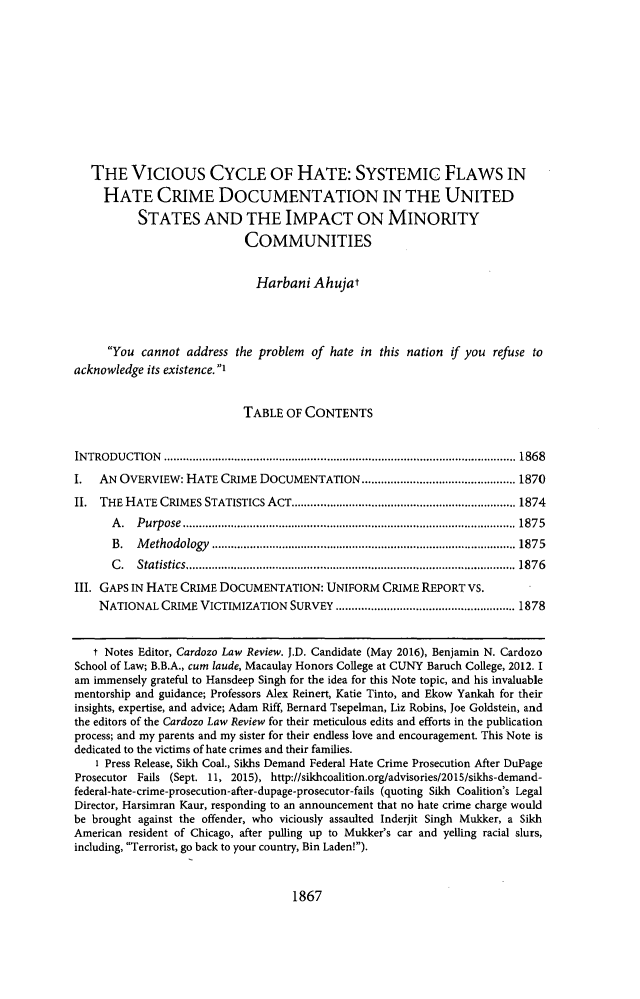 handle is hein.journals/cdozo37 and id is 1979 raw text is:    THE VICIOUS CYCLE OF HATE: SYSTEMIC FLAWS IN     HATE CRIME DOCUMENTATION IN THE UNITED          STATES AND THE IMPACT ON MINORITY                            COMMUNITIES                              Harbani Ahujat     You cannot address the problem of hate in this nation if you refuse toacknowledge its existence. 1                           TABLE OF CONTENTSIN TRO DU CTIO N  .............................................................................................................. 1868I.  AN OVERVIEW: HATE CRIME DOCUMENTATION ................................................ 1870II. THE HATE CRIMES STATISTICS ACT ...................................................................... 1874      A . P urp ose  ........................................................................................................ 187 5      B.  M ethodology ............................................................................................... 1875      C . Statistics ....................................................................................................... 1876III. GAPS IN HATE CRIME DOCUMENTATION: UNIFORM CRIME REPORT VS.    NATIONAL CRIME VICTIMIZATION SURVEY ........................................................ 1878    t Notes Editor, Cardozo Law Review. J.D. Candidate (May 2016), Benjamin N. CardozoSchool of Law; B.B.A., cum laude, Macaulay Honors College at CUNY Baruch College, 2012. Iam immensely grateful to Hansdeep Singh for the idea for this Note topic, and his invaluablementorship and guidance; Professors Alex Reinert, Katie Tinto, and Ekow Yankah for theirinsights, expertise, and advice; Adam Riff, Bernard Tsepelman, Liz Robins, Joe Goldstein, andthe editors of the Cardozo Law Review for their meticulous edits and efforts in the publicationprocess; and my parents and my sister for their endless love and encouragement. This Note isdedicated to the victims of hate crimes and their families.    1 Press Release, Sikh Coal., Sikhs Demand Federal Hate Crime Prosecution After DuPageProsecutor Fails (Sept. 11, 2015), http://sikhcoalition.org/advisories/2015/sikhs-demand-federal-hate-crime-prosecution-after-dupage-prosecutor-fails (quoting Sikh Coalition's LegalDirector, Harsimran Kaur, responding to an announcement that no hate crime charge wouldbe brought against the offender, who viciously assaulted Inderjit Singh Mukker, a SikhAmerican resident of Chicago, after pulling up to Mukker's car and yelling racial slurs,including, Terrorist, go back to your country, Bin Laden!).1867