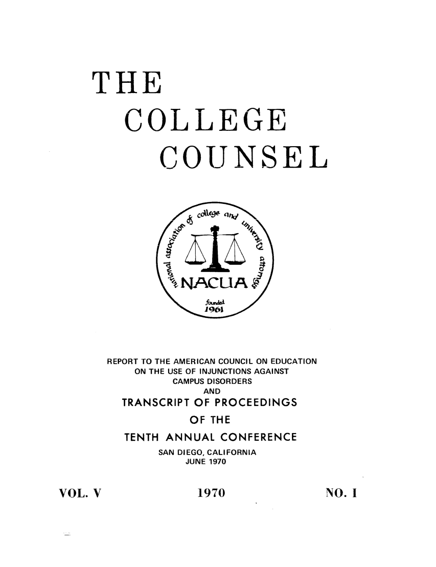 handle is hein.journals/cegesel5 and id is 1 raw text is: THE
COLLEGE
COUNSEL

REPORT TO THE AMERICAN COUNCIL ON EDUCATION
ON THE USE OF INJUNCTIONS AGAINST
CAMPUS DISORDERS
AND
TRANSCRIPT OF PROCEEDINGS
OF THE
TENTH ANNUAL CONFERENCE
SAN DIEGO, CALIFORNIA
JUNE 1970

VOL. V

1970

NO. I


