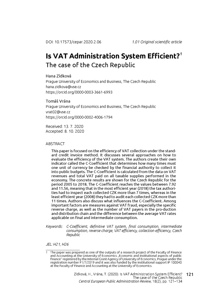 handle is hein.journals/cepar18 and id is 353 raw text is: DOI: 10.17573/cepar.2020.2.06Is  VAT Administration System Efficient?'The case of the Czech RepublicHana  ZidkovaPrague University of Economics and Business, The Czech Republichana.zidkova@vse.czhttps://orcid.org/0000-0003-3661-6993Tomas  VranaPrague University of Economics and Business, The Czech Republicvrat02@vse.czhttps://orcid.org/0000-0002-4006-1794Received: 13. 7. 2020Accepted: 8. 10. 2020ABSTRACT   This paper is focused on the efficiency of VAT collection under the stand-   ard credit invoice method. It discusses several approaches on how to   evaluate the efficiency of the VAT system. The authors create their own   indicator called the C-Coefficient that determines how many times must   one unit of currency be checked by the financial authority to collect it   into public budgets. The C-Coefficient is calculated from the data on VAT   revenues  and total VAT paid on all taxable supplies performed in the   economy.  The concrete results are shown for the Czech Republic for the   period 2005 to 2018. The C-Coefficient reaches the values between 7.92   and 11.56, meaning that in the most efficient year (2018) the tax authori-   ties had to inspect each collected CZK more than 7 times, whereas in the   least efficient year (2008) they had to audit each collected CZK more than   11 times. Authors also discuss what influences the C-Coefficient. Among   important factors are measures against VAT fraud, especially the specific   reverse charge, as well as the number of VAT payers in the pro-duction   and distribution chain and the difference between the average VAT rates   applicable on final and intermediate consumption.Keywords:  C-Coefficient, definitive VAT system, final consumption, intermediate           consumption, reverse charge, VAT efficiency, collection efficiency, Czech           RepublicJEL: H21, H261 The paper was prepared as one of the outputs of a research project of the Faculty of Finance   and Accounting at the University of Economics ~Economic and institutional aspects of public   finance registered by the Internal Grant Agency of University of Economics, Prague under the   registration number F1/7/2019 and it was also funded by the institutional support IP 100040   at the Faculty of Finance and Accounting at the University of Economics.               Zidkovs, H., Vrsna, T. (2020). Is VAT Administration System EFficient? 121                                               The case oF the Czech Republic                  Central European Public Administration Review, 18(2), pp. 121-1341.01 Original scientific article