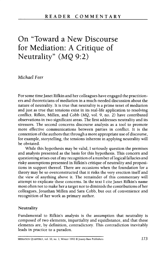 handle is hein.journals/cfltrq10 and id is 177 raw text is: 

READER COMMENTARY


On Toward a New Discourse

for   Mediation: A Critique of

Neutrality (MQ 9:2)



Michael  Feer



For some time Janet Rifkin and her colleagues have engaged the practition-
ers and theoreticians of mediation in a much-needed discussion about the
nature of neutrality. It is true that neutrality is a prime tenet of mediation
and just as true that tensions exist in its real-life application to resolving
conflict. Rifkin, Millen, and Cobb (MQ, vol. 9, no. 2) have contributed
observations in two significant areas. The first addresses neutrality and its
stressors. The second concerns discourse analysis as a tool to promote
more  effective communications between parties in conflict. It is the
contention of the authors that through a more appropriate use of discourse,
for example, storytelling, the tensions inherent in applying neutrality will
be obviated.
    While this hypothesis may be valid, I seriously question the premises
and analysis presented as the basis for this hypothesis. This concern and
questioning arises out of my recognition of a number of logical fallacies and
risky assumptions presented in Rifkin's critique of neutrality and proposi-
tions in support thereof. There are occasions when the foundation for a
theory may be so overconstructed that it risks the very erection itself and
the view of anything above it. The remainder of this commentary will
attempt to explicate these concerns. In the text I cite Janet Rifkin's name
most often not to make her a target nor to diminish the contributions of her
colleagues, Jonathan Millen and Sara Cobb, but out of convenience and
recognition of her work as primary author.

Neutrality
Fundamental  to Rifkin's analysis is the assumption that neutrality is
composed  of two elements, impartiality and equidistance, and that these
elements are, by definition, contradictory. This contradiction inevitably
leads in practice to a paradox.


MEDIATION QUARTERLY, vol. 10, no. 2, Winter 1992 @Jossey-Bass Publishers


173


