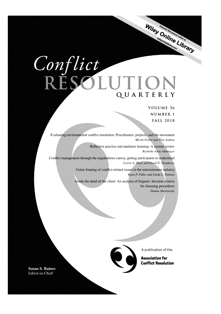 handle is hein.journals/cfltrq36 and id is 1 raw text is:                                      QUART E RLY                                                       VOLUME 36                                                       NUMBER 1                                                         FALL 2018 Evaluatirie   tiunental conflict resolution: Practitioners, projectS, iwd te movement                                                Micah Fis {hh'ilina Sablan                       Reective practice and mediator learning: A eUnret review                                                    Rochelle I   mgorConiW          In I th  the     ations canvas, getting participants to inIder.twi d                                         CarrieA.  l  d   vi0.      c               Union frwning ofi onflict-related issuesii  e itertainwent mdustry               sidetb~   the initid  client: An analyis o  t  de i cieria                                  for choi gpocd r                                                   A publication of the                                                   Association for                                                   Conflict Resolution