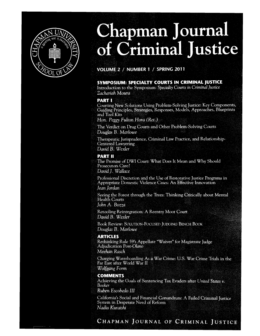 handle is hein.journals/chapjcj2 and id is 1 raw text is: Chapman Journalo1f: Crimina JsiceVOUM 2 /NUMBER 1I    SPRING 2011L OSYMPOSIUM: SPECIALTY COURTS IN CRIMINAL JUSTICEIrouton to, the Syposium: SeatyCourts in Criminal JusticeCourting/ NewStion#sUsing Problem-Solving justice: Key Components,Guiin Prnles Staeisepnses, Models, Approaches, Blueprintsand Tool K'itsHo.Pegg FuloHoa(e.Th ;edct on Drug Courts and Other Problem-Solving CourtsDouglas B., Marlowe,,,ThrputicI Jurisprudnce, Criminal Law Practice, and Relationship-CetrdLawyeringDavid B. WexlerPART IIT-he Promise of DWI out What Does It Mean and Why ShouldProsecutors Care?David ]. WallaceProfessional Discretion and the Use of Restorative justice Programs inAppropriate Domestic Violence Cases: An Effective Innovationlean ]ordanSeeing the Forest through the Trees: Thinking Crtically about MentalH,,ealthC CourtsJohn A. BozzaRtoing RitgaonAReentry Moot CourtDavi,  .WxeBook Review: SOLON-FOCUSED JUDGING BENCH .BOOKDouglsBMalwRehning Rule 59sAplaeWae0 fo  aitae JudgeMehnRasch0Fa Gatatr World- WfCOMMENTS~Achievinth G% l fSnecn      a   vdesatrUie      ttsBooker                                              ;- 4.Ruiben Escobedo i11        mCalifornia's Social an d FinanialCnnrmeAFiekrmia utcSystem in Desperate Need of'ReforNadia KuraishiHAM    N    OURNAL OF          RIMINAL j USTI CE,