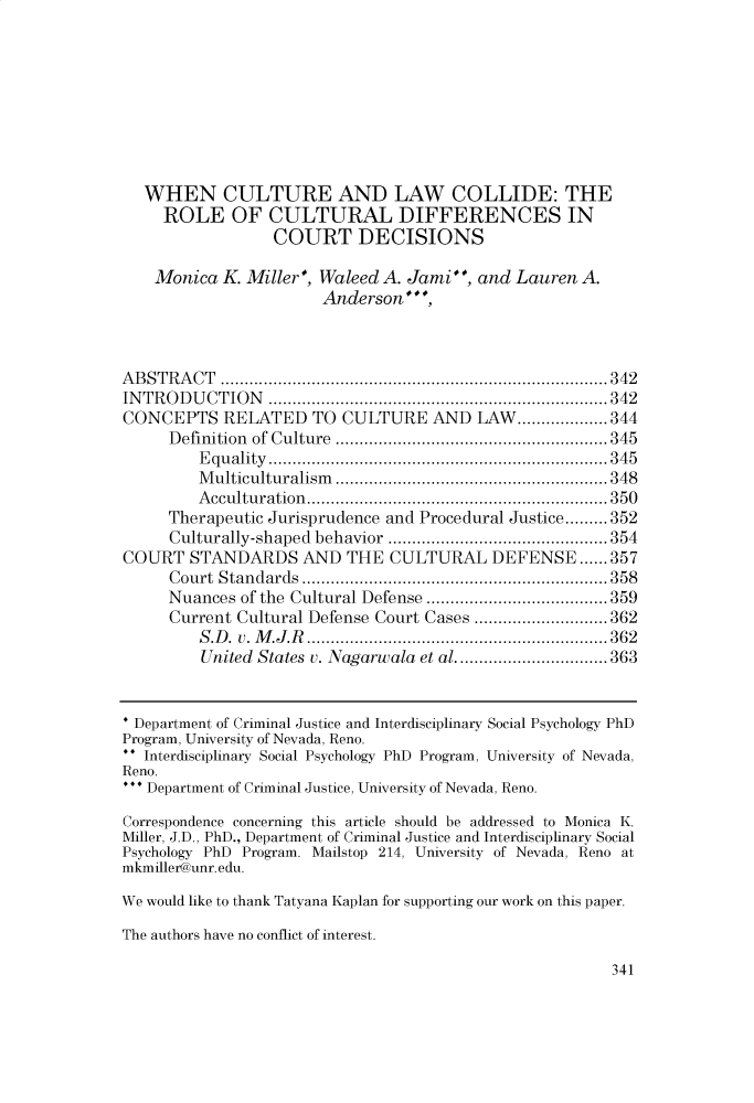 handle is hein.journals/charlwrev14 and id is 351 raw text is: 









   WHEN CULTURE AND LAW COLLIDE: THE
     ROLE OF CULTURAL DIFFERENCES IN
                  COURT DECISIONS

    Monica  K. Miller, Waleed A. Jami,  and  Lauren A.
                       Anderson',



ABSTRACT           ............................... ...... 342
INTRODUCTION           ...........................   ...... 342
CONCEPTS RELATED TO CULTURE AND LAW...................344
     Definition of Culture .............................. 345
         Equality..................................345
         Multiculturalism...........................348
         Acculturation.   ............................. 350
     Therapeutic Jurisprudence and Procedural Justice.........352
     Culturally-shaped behavior  ........................ 354
COURT   STANDARDS AND THE CULTURAL DEFENSE ...... 357
     Court Standards        ..................................... 358
     Nuances  of the Cultural Defense         ........... ....... 359
     Current Cultural Defense Court Cases ........        ........ 362
         S.D. v. M.J.R     ........................  .....362
         United States v. Nagarwala et al ..........     .....363


* Department of Criminal Justice and Interdisciplinary Social Psychology PhD
Program, University of Nevada, Reno.
  Interdisciplinary Social Psychology PhD Program, University of Nevada,
Reno.
*  Department of Criminal Justice, University of Nevada, Reno.

Correspondence concerning this article should be addressed to Monica K.
Miller, J.D., PhD., Department of Criminal Justice and Interdisciplinary Social
Psychology PhD Program. Mailstop 214, University of Nevada, Reno at
mkmiller@unr.edu.

We would like to thank Tatyana Kaplan for supporting our work on this paper.

The authors have no conflict of interest.


341


