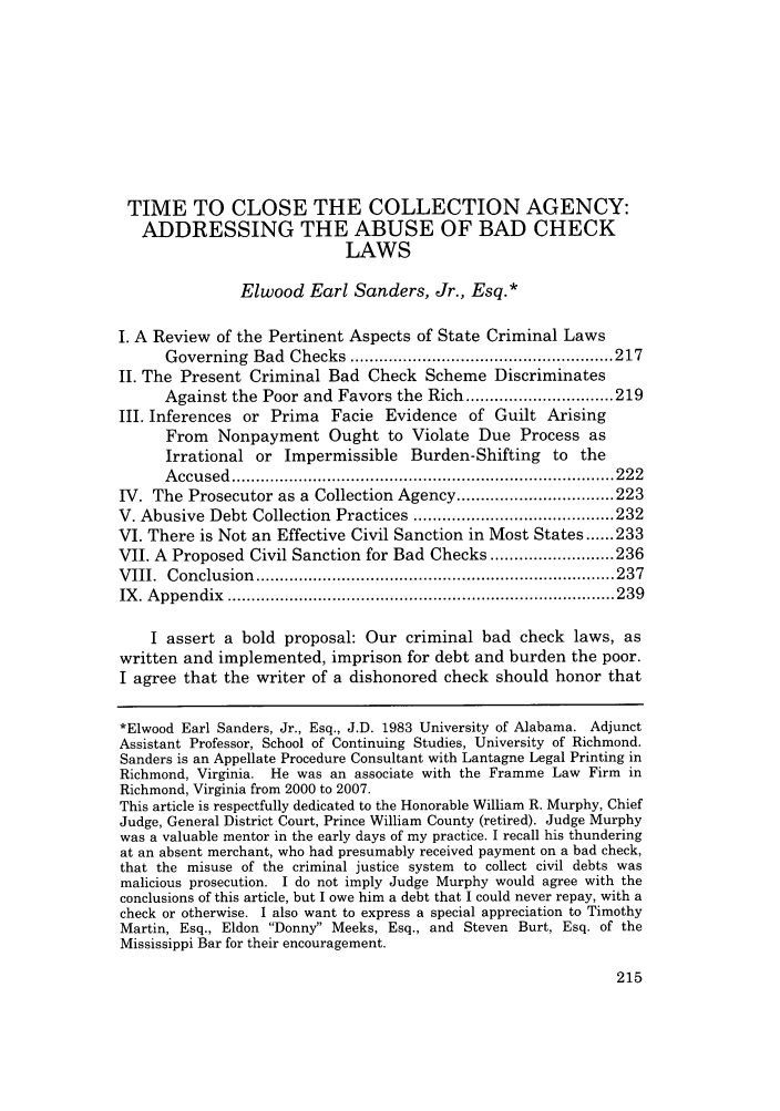 handle is hein.journals/charlwrev2 and id is 225 raw text is: TIME TO CLOSE THE COLLECTION AGENCY:
ADDRESSING THE ABUSE OF BAD CHECK
LAWS
Elwood Earl Sanders, Jr., Esq.*
I. A Review of the Pertinent Aspects of State Criminal Laws
Governing   Bad  Checks  ....................................................... 217
II. The Present Criminal Bad Check Scheme Discriminates
Against the Poor and Favors the Rich ............................... 219
III. Inferences or Prima Facie Evidence of Guilt Arising
From Nonpayment Ought to Violate Due Process as
Irrational or Impermissible Burden-Shifting to the
A ccu sed  ................................................................................ 222
IV. The Prosecutor as a Collection Agency ................................. 223
V. Abusive Debt Collection   Practices .......................................... 232
VI. There is Not an Effective Civil Sanction in Most States ...... 233
VII. A Proposed Civil Sanction for Bad Checks .......................... 236
V III.  C onclusion  ........................................................................... 237
IX . A ppen dix  ................................................................................. 239
I assert a bold proposal: Our criminal bad check laws, as
written and implemented, imprison for debt and burden the poor.
I agree that the writer of a dishonored check should honor that
*Elwood Earl Sanders, Jr., Esq., J.D. 1983 University of Alabama. Adjunct
Assistant Professor, School of Continuing Studies, University of Richmond.
Sanders is an Appellate Procedure Consultant with Lantagne Legal Printing in
Richmond, Virginia. He was an associate with the Framme Law Firm in
Richmond, Virginia from 2000 to 2007.
This article is respectfully dedicated to the Honorable William R. Murphy, Chief
Judge, General District Court, Prince William County (retired). Judge Murphy
was a valuable mentor in the early days of my practice. I recall his thundering
at an absent merchant, who had presumably received payment on a bad check,
that the misuse of the criminal justice system to collect civil debts was
malicious prosecution. I do not imply Judge Murphy would agree with the
conclusions of this article, but I owe him a debt that I could never repay, with a
check or otherwise. I also want to express a special appreciation to Timothy
Martin, Esq., Eldon Donny Meeks, Esq., and Steven Burt, Esq. of the
Mississippi Bar for their encouragement.

215


