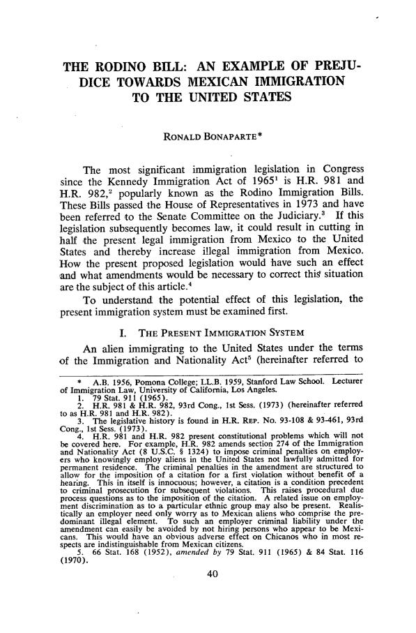 handle is hein.journals/chiclat2 and id is 46 raw text is: THE RODINO BILL: AN EXAMPLE OF PREJU-DICE TOWARDS MEXICAN IMMIGRATIONTO THE UNITED STATESRONALD BONAPARTE*The most significant immigration legislation in Congresssince the Kennedy Immigration Act of 19651 is H.R. 981 andH.R. 982,2 popularly known as the Rodino Immigration Bills.These Bills passed the House of Representatives in 1973 and havebeen referred to the Senate Committee on the Judiciary.3         If thislegislation subsequently becomes law, it could result in cutting inhalf the present legal immigration from Mexico to the UnitedStates and thereby increase illegal immigration from Mexico.How the present proposed legislation would have such an effectand what amendments would be necessary to correct thig situationare the subject of this article.4To understand the potential effect of this legislation, thepresent immigration system must be examined first.I. THE PRESENT IMMIGRATION SYSTEMAn alien immigrating to the United States under the termsof the Immigration and Nationality Act5 (hereinafter referred to*   A.B. 1956, Pomona College; LL.B. 1959, Stanford Law School. Lecturerof Immigration Law, University of California, Los Angeles.1. 79 Stat. 911 (1965).2. H.R. 981 & H.R. 982, 93rd Cong., Ist Sess. (1973) (hereinafter referredto as H.R. 981 and H.R. 982).3. The legislative history is found in H.R. REP. No. 93-108 & 93-461, 93rdCong., lst Sess. (1973).4. H.R. 981 and H.R. 982 present constitutional problems which will notbe covered here. For example, H.R. 982 amends section 274 of the Immigrationand Nationality Act (8 U.S.C. § 1324) to impose criminal penalties on employ-ers who knowingly employ aliens in the United States not lawfully admitted forpermanent residence. The criminal penalties in the amendment are structured toallow for the imposition of a citation for a first violation without benefit of ahearing. This in itself is innocuous; however, a citation is a condition precedentto criminal prosecution for subsequent violations. This raises procedural dueprocess questions as to the imposition of the citation. A related issue on employ-ment discrimination as to a particular ethnic group may also be present. Realis-tically an employer need only worry as to Mexican aliens who comprise the pre-dominant illegal element. To such an employer criminal liability under theamendment can easily be avoided by not hiring persons who appear to be Mexi-cans. This would have an obvious adverse effect on Chicanos who in most re-spects are indistinguishable from Mexican citizens.5. 66 Stat. 168 (1952), amended by 79 Stat. 911 (1965) & 84 Stat. 116(1970).