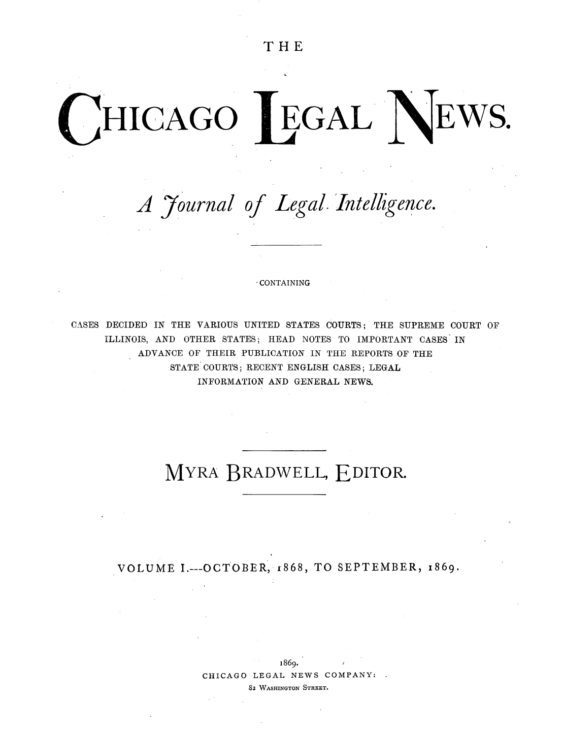 handle is hein.journals/chiclene1 and id is 1 raw text is: THEC HICAGOEGALEWS.A Journal ofLegal. Intelligence.- CONTAININGCASES DECIDED IN THE VARIOUS UNITED STATES COURTS; THE SUPREME COURT OFILLINOIS, AND OTHER STATES; HEAD NOTES TO IMPORTANT CASES INADVANCE OF THEIR PUBLICATION IN THE REPORTS OF THESTATE COURTS; RECENT ENGLISH CASES; LEGALINFORMATION AND GENERAL NEWS.MYRA BRADWELL, EDITOR.VOLUME I.---OCTOBER, i868, TO SEPTEMBER, 1869.1869.     /CHICAGO LEGAL NEWS COMPANY:83 WASHINGTON STREET.