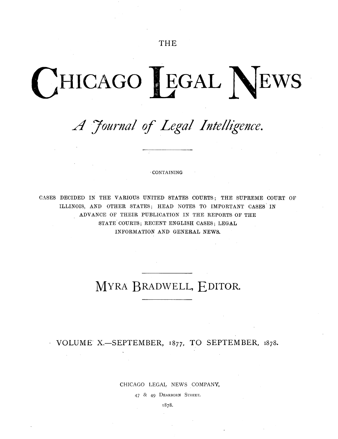 handle is hein.journals/chiclene10 and id is 1 raw text is: THEHICAGO..47ourinalof_GALLegal /IteEWSll'gezce.CONTAININGCASES DECIDED IN THE VARIOUS UNITED STATES COURTS; THE SUPREME COURT OFILLINOIS, AND OTHER STATES; HEAD NOTES TO IMPORTANT CASES- INADVANCE OF THEIR PUBLICATION IN THE REPORTS OF THESTATE COURTS; RECENT ENGLISH CASES; LEGALINFORMATION AND GENERAL NEWS.MYRA BRADWELL, EDITOR.VOLUME X.-SEPTEMBER, 1877, TO SEPTEMBER, 1878.CHICAGO LEGAL NEWS COMPANY,47 & 49 DEARBORN STREET.1878.