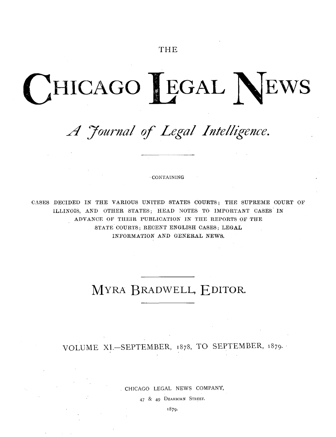 handle is hein.journals/chiclene11 and id is 1 raw text is: THEHICAGO ]AYournal ofEGALLegal IwteEWS/lkegence.CONTAININGCASES DECIDED IN THE VARIOUS UNITED STATES COURTS; THE SUPREME COURT OFILLINOIS, AND OTHER STATES; HEAD NOTES TO IMPORTANT CASES INADVANCE OF THEIR PUBLICATION IN THE REPORTS OF THESTATE COURTS; RECENT ENGLISH CASES; LEGALINFORMATION AND GENERAL NEWS.MYRA BRADWELL, EDITOR.VOLUME XI.-SEPTEMBER,1878, TO SEPTEMBER, 1879.CHICAGO LEGAL NEWS COMPANY,47 & 49 DEARBORN STREET.1879.