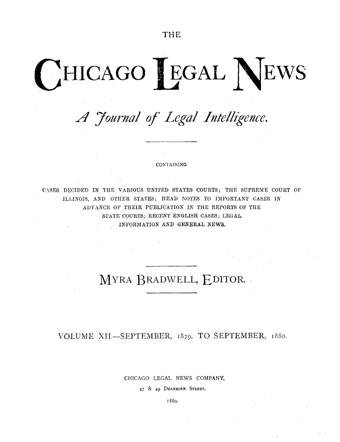 handle is hein.journals/chiclene12 and id is 1 raw text is: THEHICAGO JA Yournal ofEGALLegal luteEWSlhgenee.CONTAININGCASES DECIDED IN THE VARIOUS UNITED STATES COURTS; THE SUPREME COURT OFILLINOIS, AND OTHER STATES; HEAD NOTES TO IMPORTANT CASES INADVANCE OF THEIR PUBLICATION IN THE REPORTS OF THESTATE COURTS; RECENT ENGLISH CASES; LEGALINFORMATION AND GENERAL NEWSMYRA BRADWELL, EDITOR.VOLUME XII.-SEPTEMBER, 1879, TO SEPTEMBER,isso.CHICAGO LEGAL NEWS COMPANY,47 & 49 DEARBORN STREET.88o.