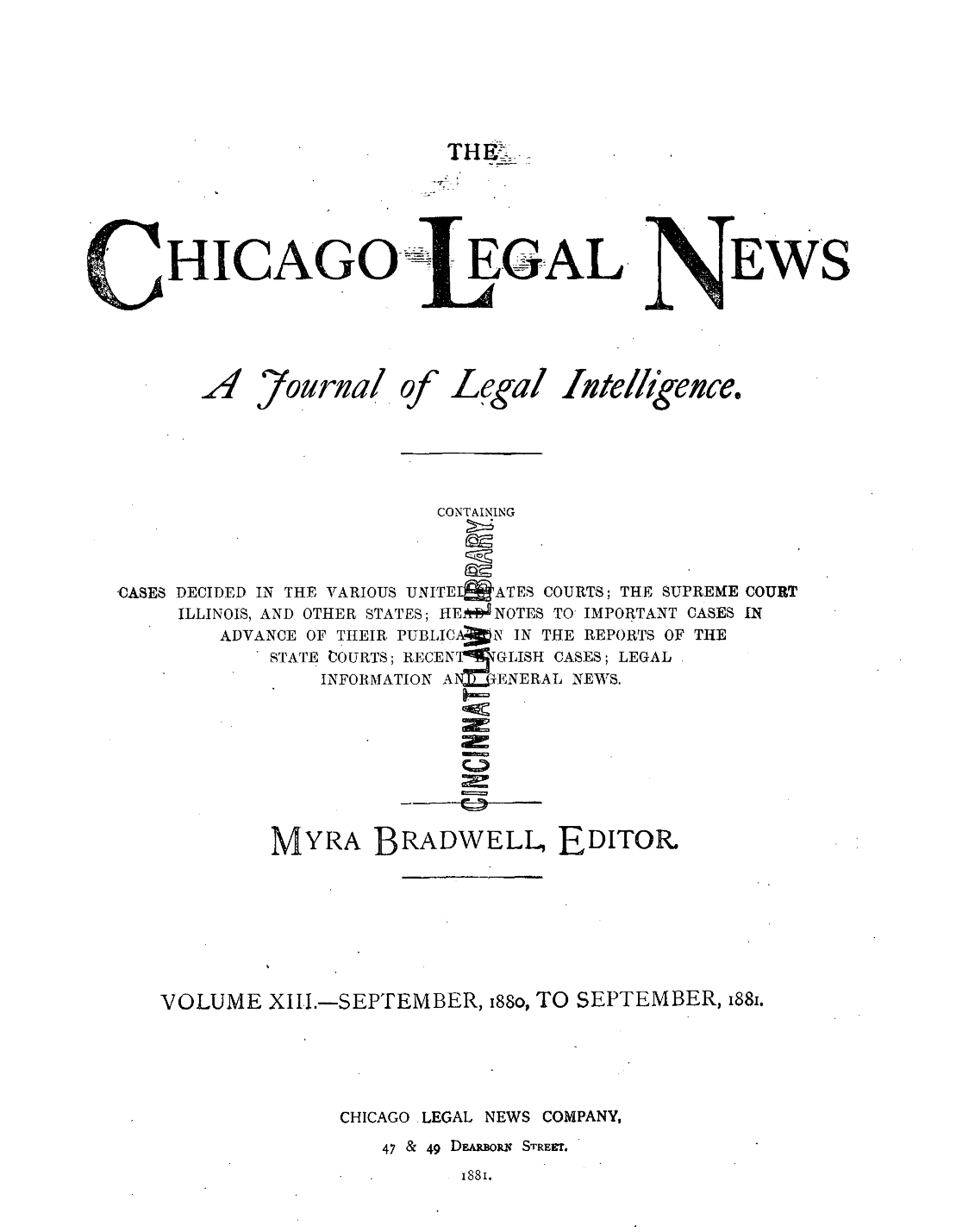 handle is hein.journals/chiclene13 and id is 1 raw text is: T_.HICAGOA ,7ourna/OfEGALLegal Lute,EWS%ikence.CONTAININGCASES DECIDED IN THE VARIOUS UNITE  ATES COURTS; THE SUPREME COURTILLINOIS, AND OTHER STATES; HEll'NOTES TO IMPORTANT CASES INADVANCE OF THEIR PUBLICAXN IN THE REPORTS OF THESTATE  OGURTS; RECENrTIGLISH CASES; LEGALINFORMATION AN=11ENERAL NEWS.rMYRA BRADWELL, EDITORVOLUME XIII.-SEPTEMBER, i88o, TO SEPTEMBER, 88.CHICAGO -LEGAL NEWS COMPANY,47 & 49 DEARouis STREET.1881.