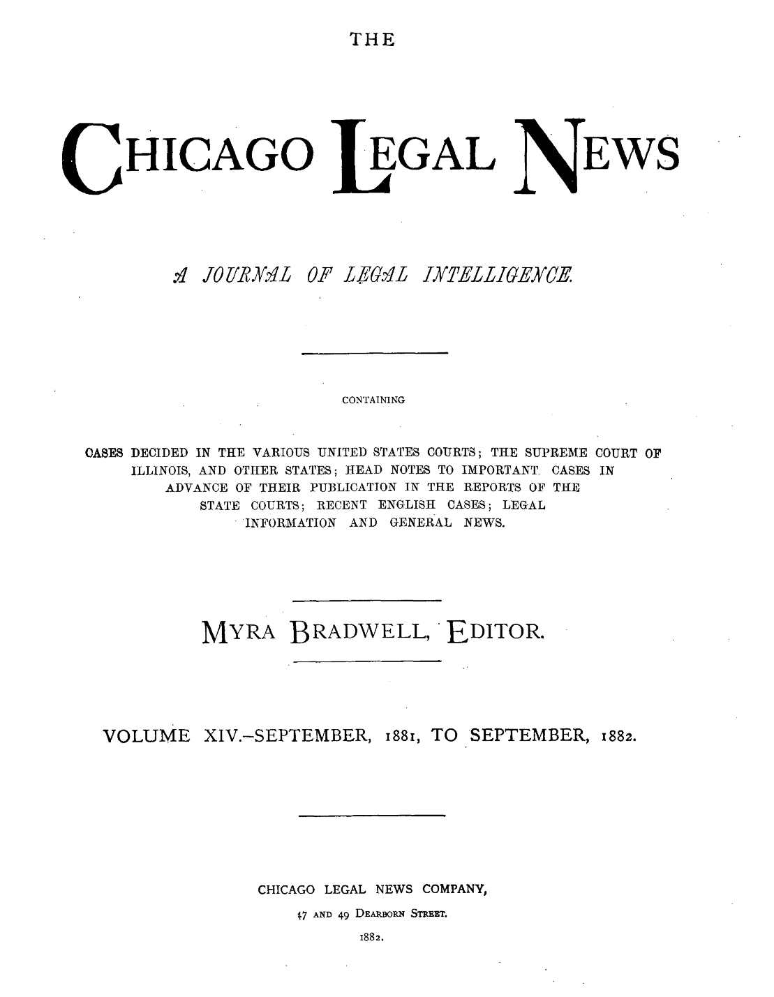 handle is hein.journals/chiclene14 and id is 1 raw text is: THEHICAGO.q .1011R&L  CEGALP LEGLEWSCONTAININGOASES DECIDED IN THE VARIOUS UNITED STATES COURTS; THE SUPREME COURT OFILLINOIS, AND OTHER STATES; HEAD NOTES TO IMPORTANT. CASES INADVANCE OF THEIR PUBLICATION IN THE REPORTS OF THESTATE COURTS; RECENT ENGLISH CASES; LEGALINFORMATION AND GENERAL NEWS.MYRA BRADWELL, EDITOR.VOLUME XIV.-SEPTEMBER, 1881, TOCHICAGO LEGAL NEWS COMPANY,7 AND 49 DEARBORN STREET.i882.INTELLIGEYCESEPTEMBER, 1882.
