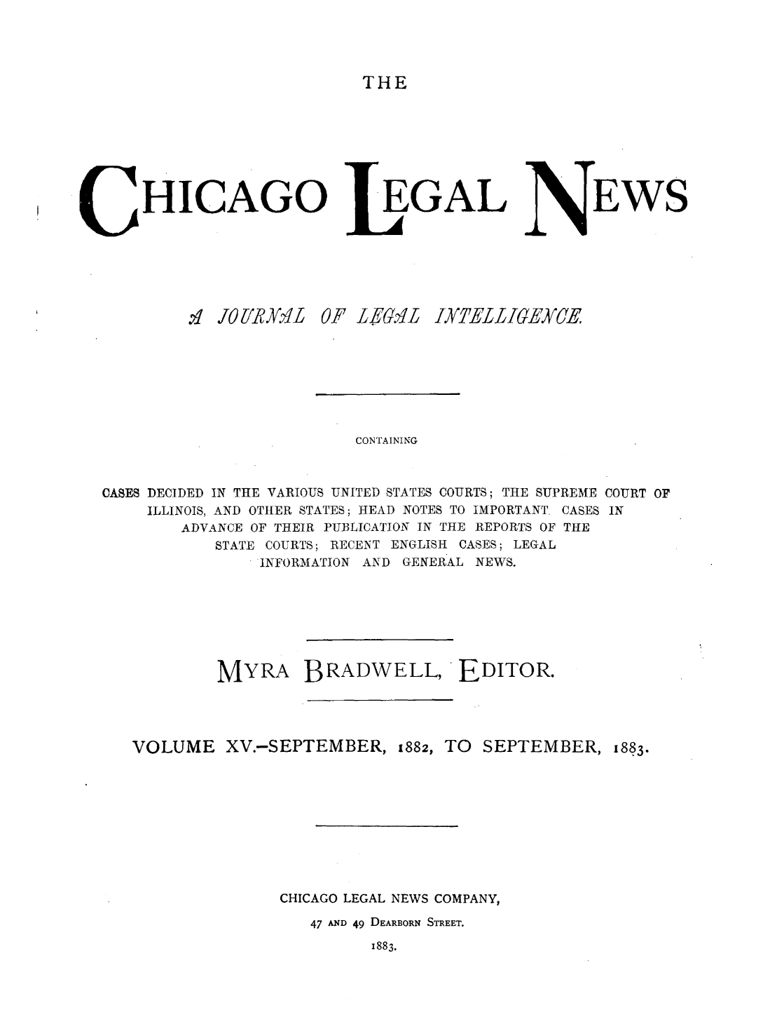 handle is hein.journals/chiclene15 and id is 1 raw text is: THEHICAGO:1 OliRAK 1  0EGAL'F L6.?LEWSCONTAININGCASES DECIDED IN THE VARIOUS UNITED STATES COURTS; THE SUPREME COURT OFILLINOIS, AND OTHER STATES; HEAD NOTES TO IMPORTANT. CASES INADVANCE OF THEIR PUBLICATION IN THE REPORTS OF THESTATE COURTS; RECENT ENGLISH CASES; LEGALINFORMATION AND GENERAL NEWS.MYRA BRADWELL, EDITOR.VOLUME XV.-SEPTEMBER, 1882, TO SEPTEMBER, 1883.CHICAGO LEGAL NEWS COMPANY,47 AND 49 DEARBORN STREET.1883.IYfELLIOEYCE