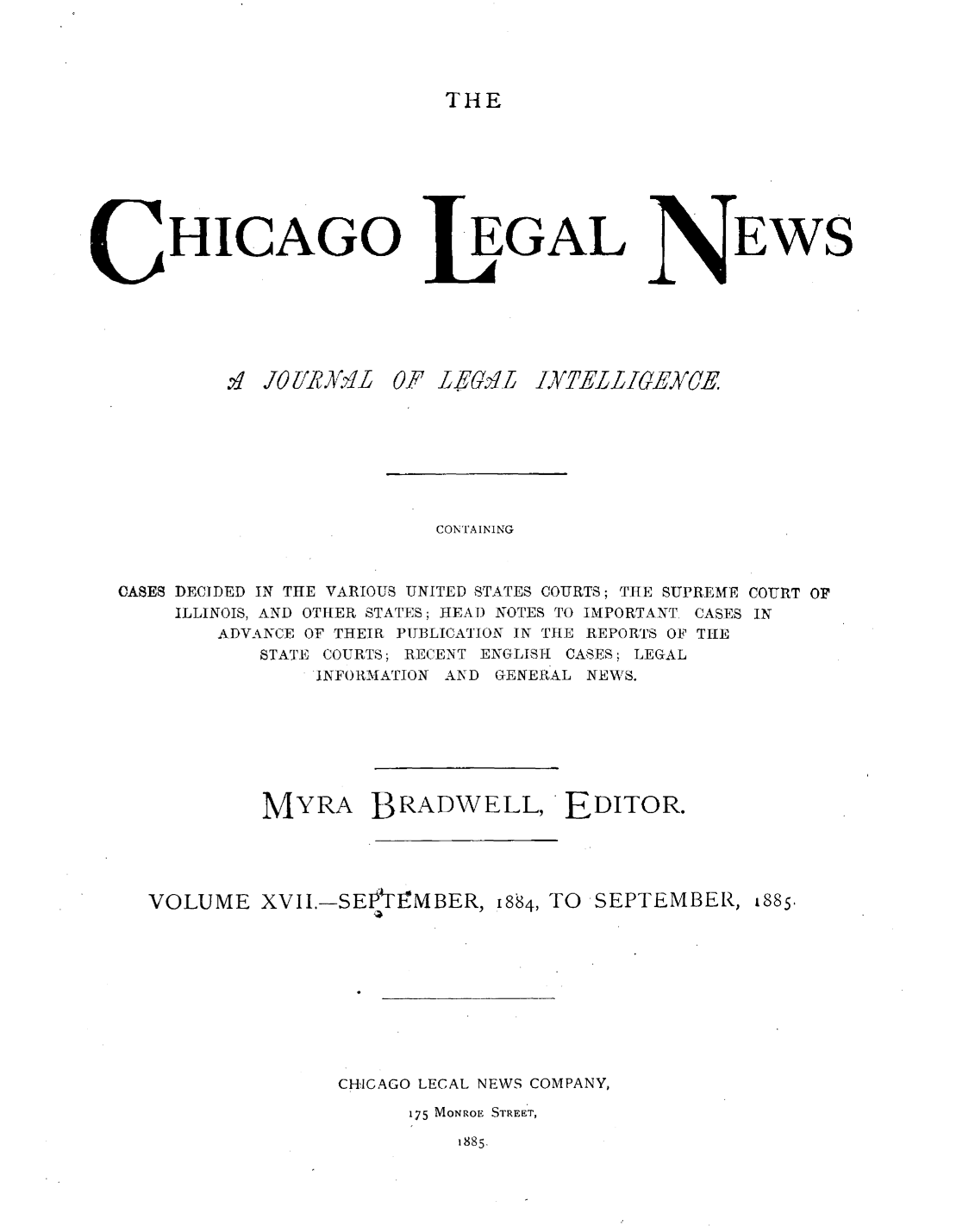 handle is hein.journals/chiclene17 and id is 1 raw text is: THEHICAGO'q JO[1/RA 4L 0EGAL'F igu6(VirEWSCONTAININGCASES DECIDED IN THE VARIOUS UNITED STATES COURTS; THE SUPREME COURT OFILLINOIS, AND OTHER STATES; HEAT) NOTES TO IMPORTANT. CASES INADVANCE OF THEIR PUBLICATION IN THE REPORTS OF THESTATE COURTS; RECENT ENGLISH CASES; LEGALINFORMATION AND GENERAL NEWS.MYRA BRADWELL, EDITOR.VOLUME XVII.-SEtIMBER, 884, TO SEPTEMBER, i885.CHICAGO LECAL NEWS COMPANY,175 MONROE STREET,1885.INTELIECE