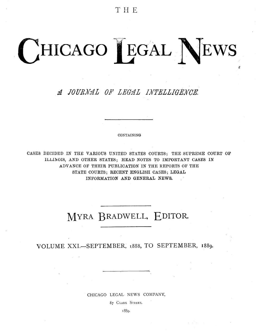 handle is hein.journals/chiclene21 and id is 1 raw text is: THEHICAGOd JO6/XRA/:L£ 6EGALF LEGQLEWSCONTAININGCASES DECIDED IN THE VARIOUS UNITED STATES COURTS; THE SUPREME COURT OFILLINOIS, AND OTHER STATES; HEAD NOTES TO IMPORTANT CASES INADVANCE OF THEIR PUBLICATION IN THE REPORTS OF THESTATE COURTS; RECENT ENGLISH CASES; LEGALINFORMATION AND GENERAL NEWS.MYRA BRADWELL, EDITOR.VOLUME XXI.-SEPTEMBER, p888, TO SEPTEMBER,1889.CHICAGO LEGAL NEWSCOMPANY,87 CLARK STREET.1889.IXTELIEXUCE
