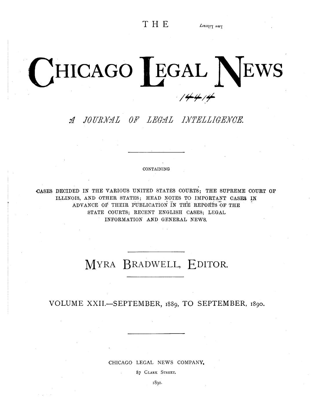 handle is hein.journals/chiclene22 and id is 1 raw text is: THEXitsuiq!rj AvvrHICAGOEGALEWSOF LEGILJYZEL-LIGEMCECONTAININGCASES DECIDED IN THE VARIOUS UNITED STATES COURTS; THE SUPREME COURT 0rILLINOIS, AND OTHER STATES; HEAD NOTES TO IMPORTANT CASE INADVANCE OP THEIR PUBLICATION IN THE REPOAtS OF THESTATE COURTS; RECENT ENGLISH CASES; LEGALINFORMATION AND GENERAL NEWS.MYRA BRADWELL, EDITOR.VOLUME XXII.-SEPTEMBER, 1889, TO SEPTEMBER, 189o.CHICAGO LEGAL NEWS COMPANY,87 CLARK STREET.1890.'q.0 [MyXv L