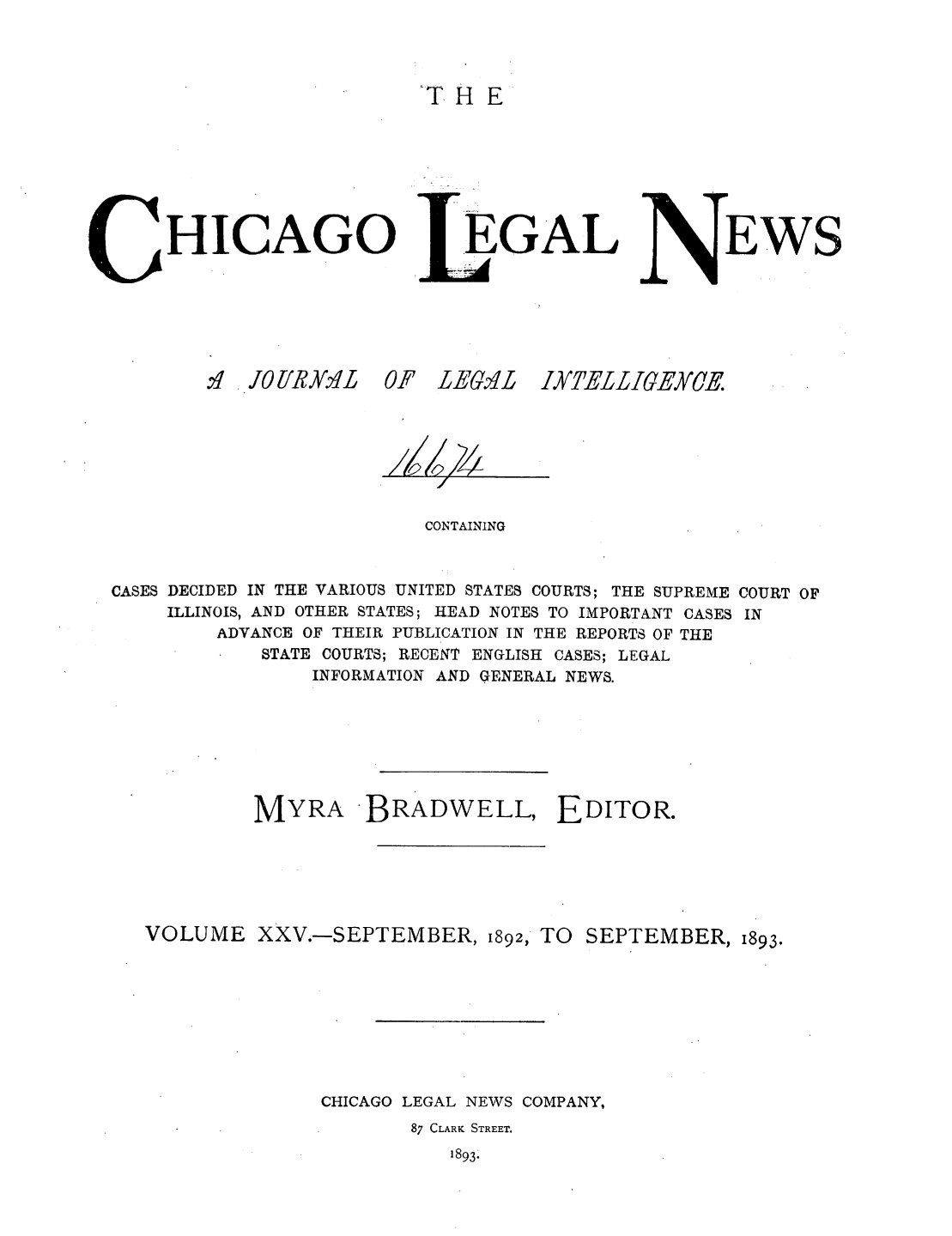 handle is hein.journals/chiclene25 and id is 1 raw text is: TH EHICAGO.,I . JO UR 0  0EGALF LE1.2LEWSCONTAININGCASES DECIDED IN THE VARIOUS UNITED STATES COURTS; THE SUPREME COURT OFILLINOIS, AND OTHER STATES; HEAD NOTES TO IMPORTANT CASES INADVANCE OF THEIR PUBLICATION IN THE REPORTS OF THESTATE COURTS; RECENT ENGLISH CASES; LEGALINFORMATION AND GENERAL NEWS.MYRA BRADWELL, EDITOR.VOLUME XXV.-SEPTEMBER, 1892, TO SEPTEMBER, 1893.CHICAGO LEGAL NEWS COMPANY,87 CLARK STREET.1893.LATELLIGEXCE.s-Z, dl 1