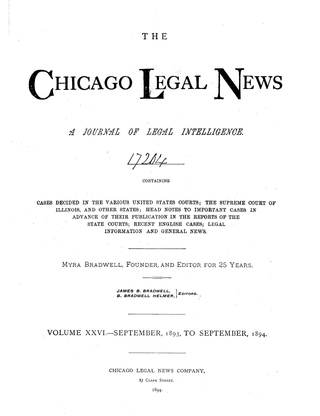 handle is hein.journals/chiclene26 and id is 1 raw text is: THEHICAGOv 1 JOVRY.MLGALOF LEGr.1LEWSCONTAININGCASES DECIDED IN THE VARIOUS UNITED STATES COURTS; THE SUPREME COURT OFILLINOIS, AND OTHER STATES; HEAD NOTES TO IMPORTANT CASES INADVANCE OF THEIR PUBLICATION IN THE REPORTS OF THESTATE COURTS; RECENT ENGLISH CASES; LEGALINFORMATION AND GENERAL NEWS.MYRA BRADWELL, FOUNDER, AND EDITOR FOR 25 YEARS.JAMES B. BRADWELL, B. BRADWELL HELMER, EDITORS.VOLUME XXVI.-SEPTEMBER, 1893, TO SEPTEMBER, 1894.CHICAGO LEGAL NEWS COMPANY,87 CLARK STREET.1894.IXTELLIEYCE./ 22&4