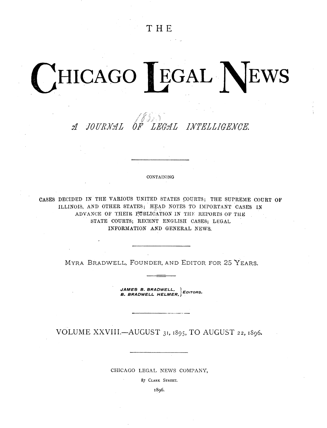 handle is hein.journals/chiclene28 and id is 1 raw text is: THEHICAGO.IO lIRIJ XIEGALOF LEGmiLEWSCONTAININGCASES DECIDED IN THE VARIOUS UNITED STATES COURTS; THE SUPREME COURT OFILLINOIS, AND OTHER STATES; HEAD NOTES TO IMPORTANT CASES INADVANCE OF 'THEIRt PG-BLICATION IN TIE REPORTS OF TILESTATE COURTS; RECENT ENGLISH CASES; LEGALINFORMATION AND GENERAL NEWS.MYRA BRADWELL, FOUNDER, AND EDITOR FOR 25 YEARS.JAMES B. BRADWELL, EDiroRs.B. BRADWELL HELMER, EVOLUME XXVIII.-AUGUST 31, 1895, TO AUGUST 22, I896.CHICAGO LEGAL NEWS COMPANY,87 CLARK STREET.1896.IYEL L LIGEXCE