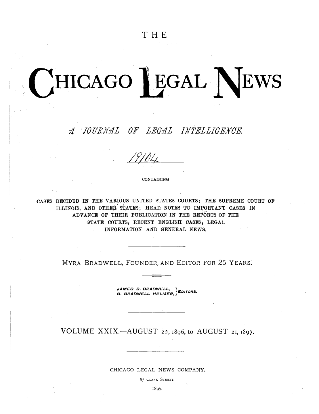 handle is hein.journals/chiclene29 and id is 1 raw text is: THEHICAGO.H JOliR]K L 0.EGALAF L-ELBEWSCONTAININGCASES DECIDED IN THE VARIOUS UNITED STATES COURTS; THE SUPREME COURT OFILLINOIS, AND OTHER STATES; HEAD NOTES TO IMPORTANT CASES INADVANCE OF THEIR PUBLICATION IN THE REPORTS OF THESTATE COURTS; RECENT ENGLISH CASES; LEGALINFORMATION AND GENERAL NEWS.MYRA BRADWELL, FOUNDER, AND EDITOR FOR 25 YEARS.JAMES B. BRADWELL, B. BRADWELL HELMER.1 EDITORSVOLUME XXIX.-AUGUST 22, 1896, to AUGUST 21, 1897.CHICAGO LEGAL NEWS COMPANY,87 CLARK STREET.1897.LYTELLIGEYCEIMIX4