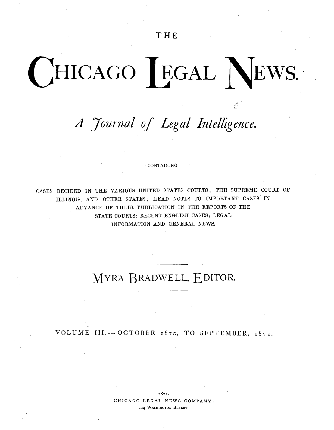 handle is hein.journals/chiclene3 and id is 1 raw text is: THEHICAGOA7ournalOf.EGALLegal InteEWS.iligence.CONTAININGCASES DECIDED IN THE VARIOUS UNITED STATES COURTS; THE SUPREME COURT OFILLINOIS, AND OTHER STATES; HEAD NOTES TO IMPORTANT CASES INADVANCE OF THEIR PUBLICATION IN THE REPORTS OF THESTATE COURTS; RECENT ENGLISH CASES; LEGALINFORMATION AND GENERAL NEWS.MYRA BRADWELL, EDITOR.VOLUME III.---OCTOBER 187O, TO SEPTEMBER, 1871.1871.CHICAGO LEGAL NEWS COMPANY:124 WASHINGTON STREET.