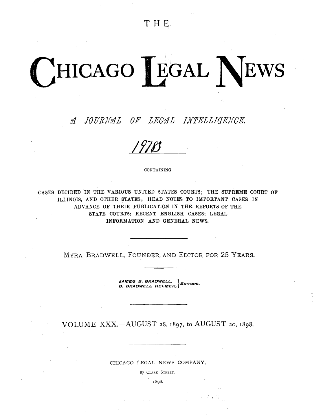 handle is hein.journals/chiclene30 and id is 1 raw text is: TH,HICAGO.:1 OrYRyKA'L 0.EGALI LEM LEWSCONTAININGCASES DECIDED IN THE VARIOUS UNITED STATES COURTS; THE SUPREME COURT OFILLINOIS, AND OTHER STATES; HEAD NOTES TO IMPORTANT CASES INADVANCE OF THEIR PUBLICATION IN THE REPORTS OF. THESTATE COURTS; RECENT ENGLISH CASES; LEGALINFORMATION AND GENERAL NEWS.MYRA BRADWELL, FOUNDER, AND EDITOR FOR 25 YEARS.JAMES B. BRADWELL, EB. BRADWELL HELMER, EDITORS.VOLUME XXX.-AUGUST 28, 1897, to AUGUST 20, 1898.CHICAGO LEGAL NEWS COMPANY,87 CLARK STREET.1898.IX'ELLIGEYJE/f/dy