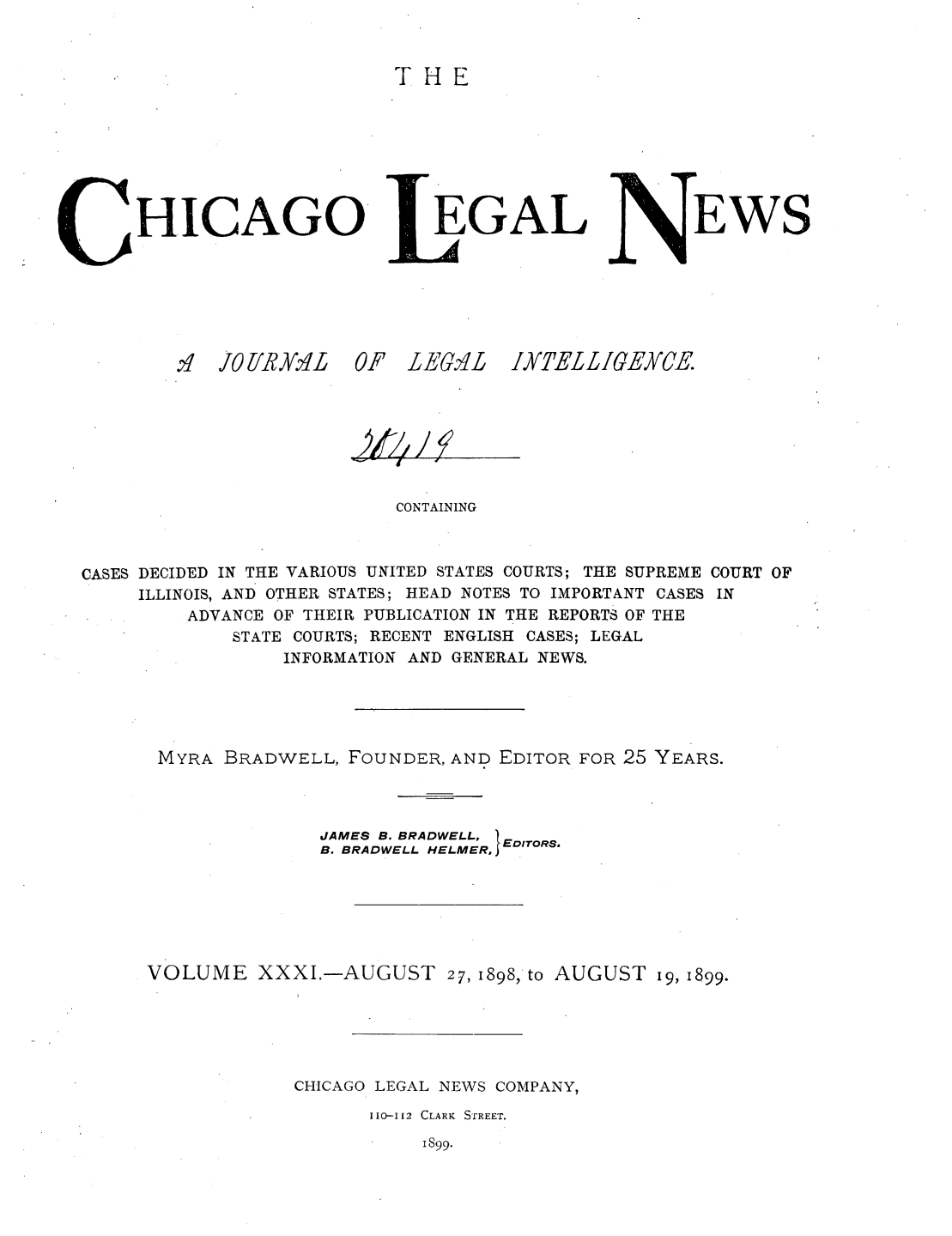 handle is hein.journals/chiclene31 and id is 1 raw text is: THEHICAGOq.U11RY.Y3L  0EGALF 1E7.LEWSOT//-CONTAININGCASES DECIDED IN THE VARIOUS UNITED STATES COURTS; THE SUPREME COURT OFILLINOIS, AND OTHER STATES; HEAD NOTES TO IMPORTANT CASES INADVANCE OF THEIR PUBLICATION IN THE REPORTS OF THESTATE COURTS; RECENT ENGLISH CASES; LEGALINFORMATION AND GENERAL NEWS.MYRA BRADWELL, FOUNDER, AND EDITOR FOR 25 YEARS.JAMES B. BRADWELL, EB. BRADWELL HELMER, EDITORS,VOLUME XXXI.-AUGUST 27, 1898, to AUGUST i9, 1899.CHICAGO LEGAL NEWS COMPANY,110-112 CLARK  STREET.I899.IK]EL L IGEYCE.