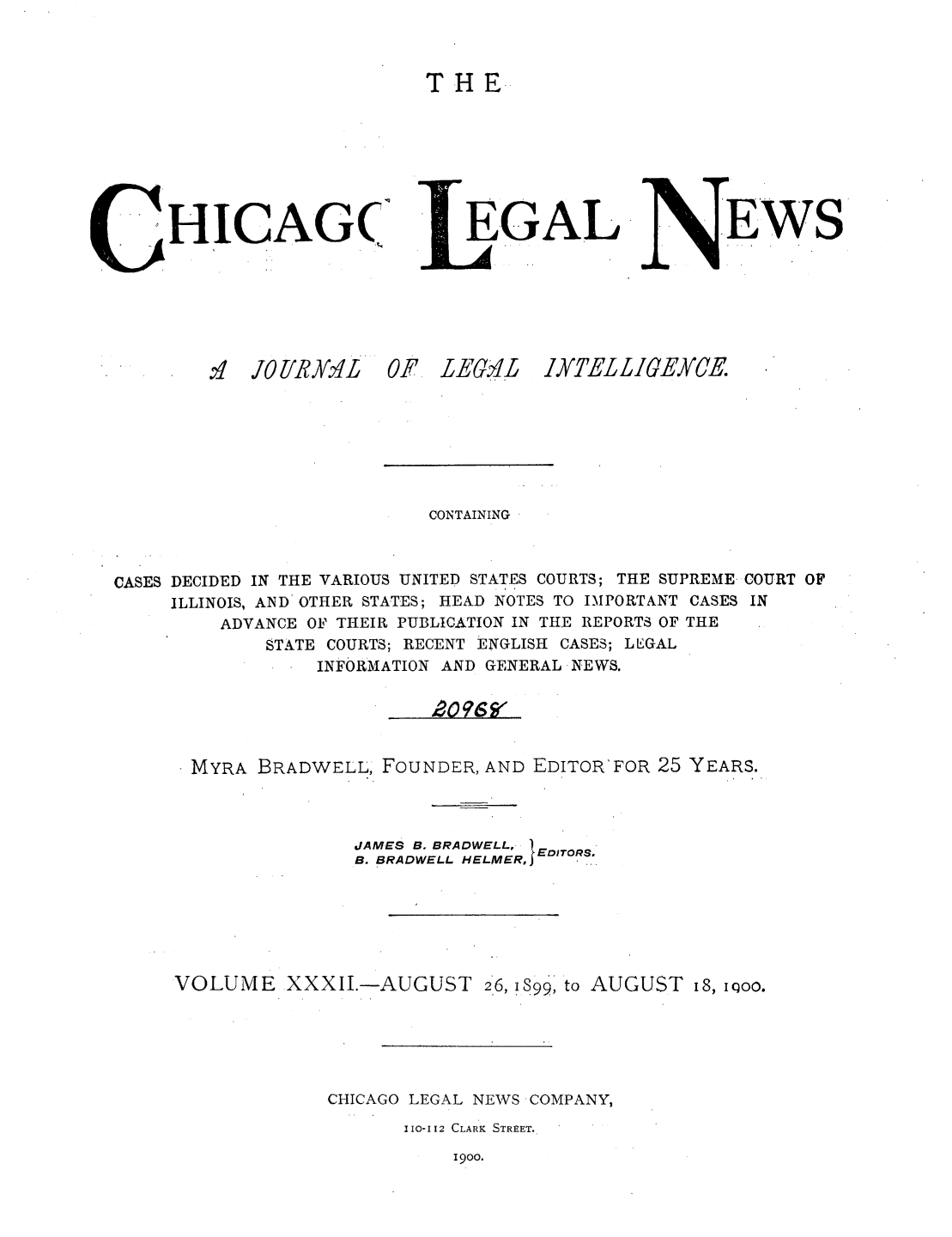 handle is hein.journals/chiclene32 and id is 1 raw text is: T H EHICAG(.N'  JO /iRY.'EGALF LE.,4LEWSCONTAININGCASES DECIDED IN THE VARIOUS UNITED STATES COURTS; THE SUPREME- COURT OFILLINOIS, AND OTHER STATES; HEAD NOTES TO IMPORTANT CASES INADVANCE OF THEIR PUBLICATION IN THE REPORTS OF THESTATE COURTS; RECENT ENGLISH CASES; LLGALINFORMATION AND GENERAL NEWS.MYRA BRADWELL, FOUNDER, AND EDITOR'FOR 25 YEARS.JAMES B. BRADWELL,B. BRADWELL HELMEREVOLUME XXXII.-AUGUST 2*6, 1899, to AUGUST 18, 1Qoo.CHICAGO LEGAL NEWS COMPANY,I I0-I[2 CLARK STREET.1900.IYTEL LIGEYCE.