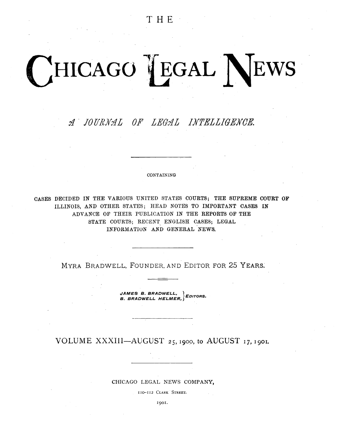 handle is hein.journals/chiclene33 and id is 1 raw text is: THEHICAGO.:,I  OII/ 'L  0EGALF LEG>ILEWSCONTAININGCASES DECIDED IN THE VARIOUS UNITED STATES COURTS; THE SUPREME COURT OFILLINOIS, AND OTHER STATES; HEAD NOTES TO IMPORTANT CASES INADVANCE OF THEIR PUBLICATION IN THE REPORTS OF THESTATE COURTS; RECENT ENGLISH CASES; LEGALINFORMATION AND GENERAL NEWS.MYRA BRADWELL, FOUNDER, AND EDITOR FOR 25 YEARS.JAMES B. BRADWELL, TB. BRADWELL HELMER,lEDITORS.VOLUME XXXIII-AUGUST 25, 1900, to AUGUST 17, 19oi.CHICAGO LEGAL NEWS COMPANY,110-112 CLARK STREET.1901.I]ELLIGEYCE.