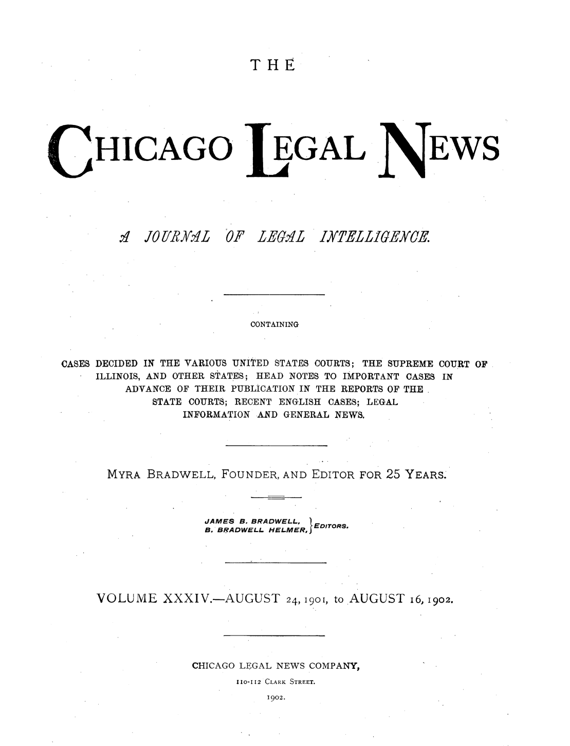 handle is hein.journals/chiclene34 and id is 1 raw text is: THEHICAGO.O4? 10[R VLEGALEWSF LE.VLIXTELLIGEXCE.CONTAININGCASES DECIDED IN THE VARIOUS UNITED STATES COURTS; THE SUPREME COURT OFILLINOIS, AND OTHER STATES; HEAD NOTES TO IMPORTANT CASES INADVANCE OF THEIR PUBLICATION IN THE REPORTS OF THESTATE COURTS; RECENT ENGLISH CASES; LEGALINFORMATION AND GENERAL NEWS.MYRA BRADWELL, FOUNDER, AND EDITOR FOR 25 YEARS.JAMES B. BRADWELL,B. BRADWELL. HELMER, EDITORS.VOLUME XXXIV.-AUGUST 24, 1901, to AUGUST i6, 1902.CHICAGO LEGAL NEWS COMPANY,110-112 CLARK STREET.1902.