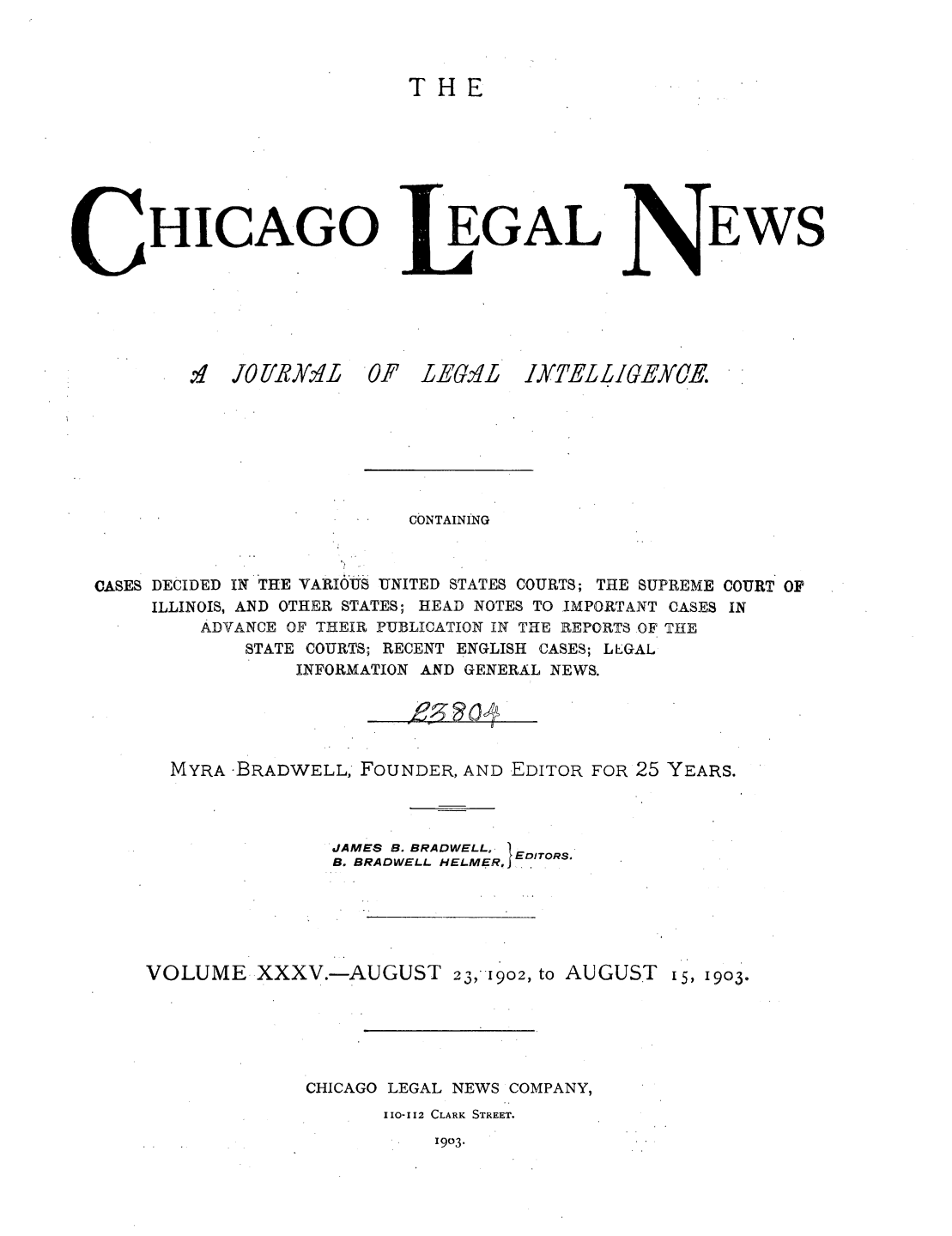 handle is hein.journals/chiclene35 and id is 1 raw text is: THEHICAGO.'1 JO1-IBy.1L  0EGALP LEG1LEWSCONTAININGCASES DECIDED IN THE VARIOUS UNITED STATES COURTS; THE SUPREME COURT OFILLINOIS, AND OTHER STATES; HEAD NOTES TO IMPORTANT CASES INADVANCE OF THEIR PUBLICATION IN THE REPORTS OF THESTATE COURTS; RECENT ENGLISH CASES; LEGALINFORMATION AND GENERAL NEWS.MYRA -BRADWELL, FOUNDER, AND EDITOR FOR 25 YEARS.JAMES B. BRADWELL., EB. BRADWELL HELMER, I EDITORSVOLUME XXXV.-AUGUST 23,1902, to AUGUST 15, I9o3.CHICAGO LEGAL NEWS COMPANY,110-112 CLARK STREET.1903.1XTELLIGEQER