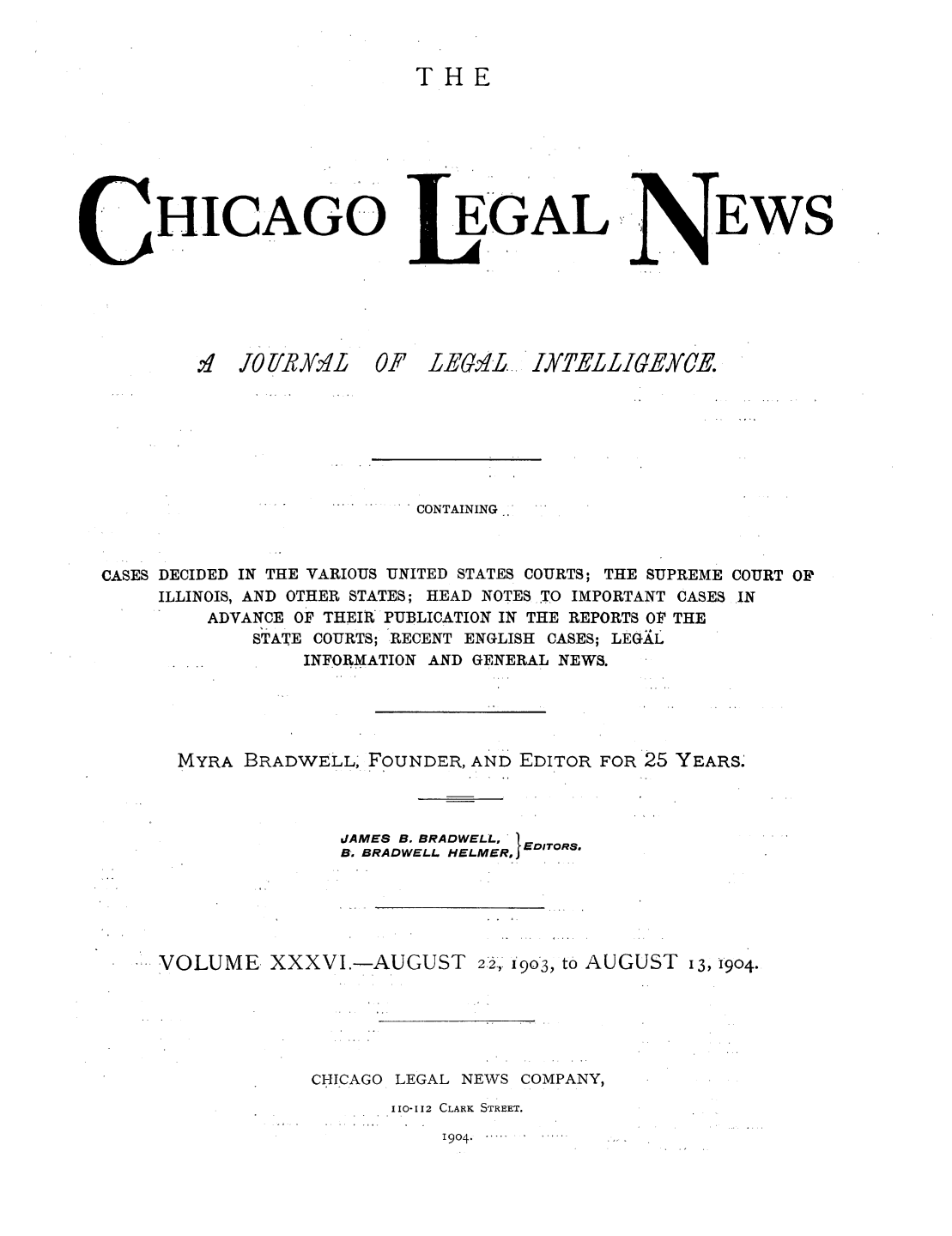 handle is hein.journals/chiclene36 and id is 1 raw text is: THEHICAGOEGALEWSSJTO UR YALOF LEG'Lo IXTELLIGEYCE.CONTAINING-'CASES DECIDED IN THE VARIOUS UNITED STATES COURTS; THE SUPREME COURT OPILLINOIS, AND OTHER STATES; HEAD NOTES TO IMPORTANT CASES INADVANCE OF THEIR PUBLICATION IN THE REPORTS OF THESTATE COURTS; RECENT ENGLISH CASES; LEGALINFORMATION AND GENERAL NEWS.MYRA BRADWELL, FOUNDER, AND EDITOR FOR 25 YEARS.dAMES B. BRADWELL,   RB. BRADWELL. HELMERo EDIT°RSVOLUME XXXVI.-AUGUST 22, 1903, to AUGUST 13, 1904.CHICAGO LEGAL NEWS COMPANY,110-112 CLARK STREET.1904. ....