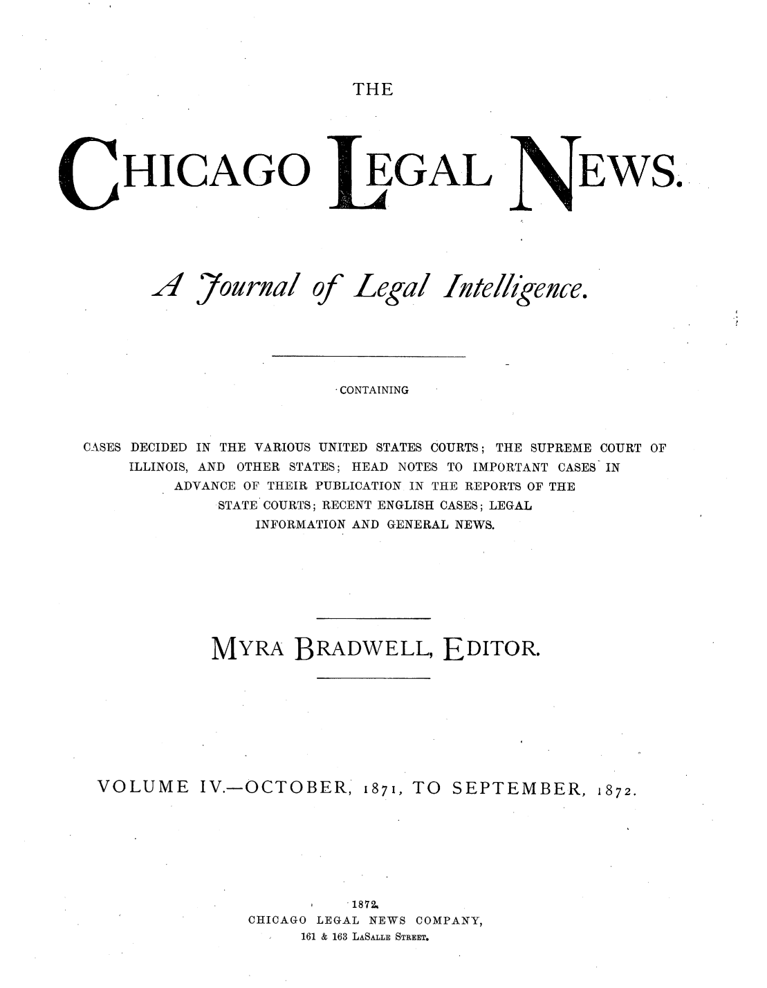 handle is hein.journals/chiclene4 and id is 1 raw text is: THEHICAGOA7ournalofEGALLegal AteEWS.iligence.CONTAININGCASES DECIDED IN THE VARIOUS UNITED STATES COURTS; THE SUPREME COURT OFILLINOIS, AND OTHER STATES; HEAD NOTES TO IMPORTANT CASES INADVANCE OF THEIR PUBLICATION IN THE REPORTS OF THESTATE COURTS; RECENT ENGLISH CASES; LEGALINFORMATION AND GENERAL NEWS.MYRA BRADWELL, EDITOR.VOLUMEIV.-OCTOBER, 1871, TO SEPTEMBER, 1872., 18'72CHICAGO LEGAL NEWS COMPANY,161 & 163 LASALLE STREET.