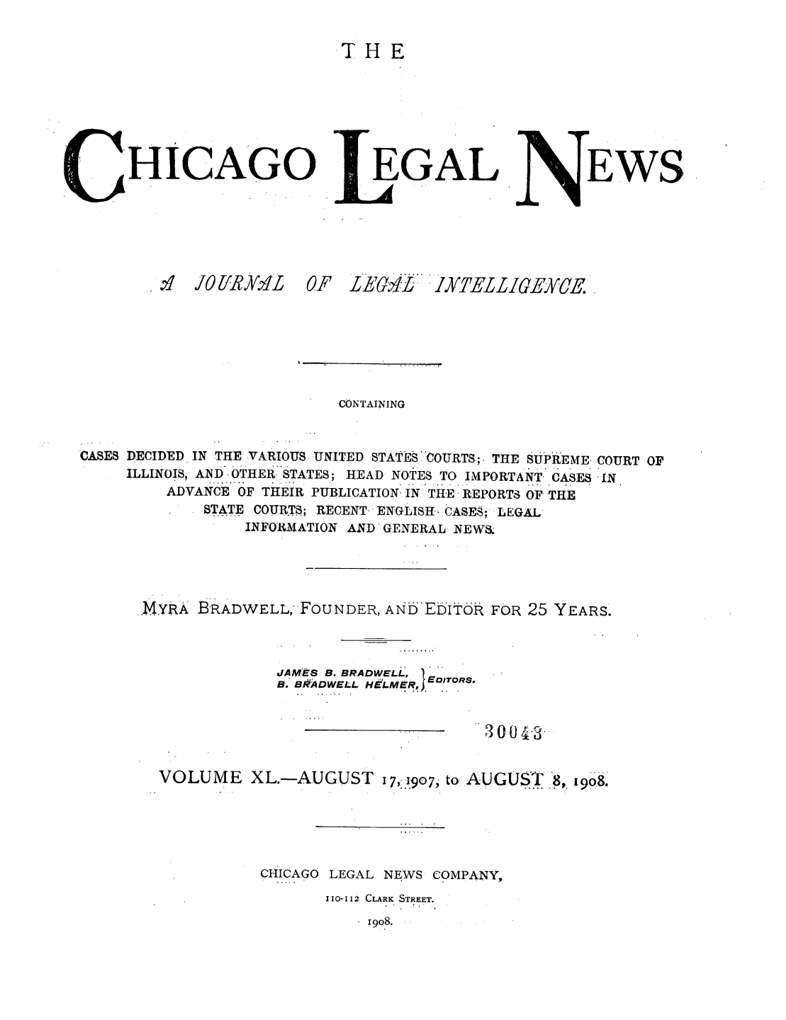 handle is hein.journals/chiclene40 and id is 1 raw text is: THEHICAGOEGALEWS.IA JO lJRYvvLOF I[,G. L L'Y]7ELLIGEYVE.CONTAININGCASES DECIDED IN THE VARIOUS UNITED STATES COURTS;. THE SUPREME. COURT OFILLINOIS, AND - OTHER,. STATES; HEAD NOTES TO IMPORTANT, CASES -INADVANCE OF THEIR PUBLICATION, IN THE REPORTS OF THESTATE COURTS; RECENT- ENGLISH- CASES; LEGALINFORMATION AND GENERAL NEWS..MYRA BRADWELLFOUNDER, AND EDITiR FOR 25 YEARS.JAMES B. BRADWELL,B. BRA DWELL H&L.M&Rj EQ .ITO R8.300.3.VOLUME XL.-AUGUST 17,-1907, to AUGUST .8, 908.CHICAGO LEGAL NEWS COMPANY,110-112 CLARK STREET.1908.